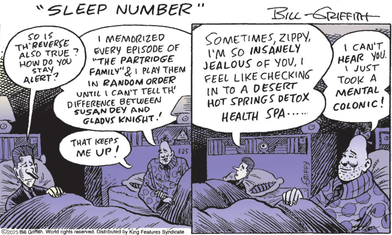Animated cartoon OCR: "SLEEP NUMBER" 50 15 TH'REVERSE ALSO TRUE? HOW DO YOU STAY ALERT? I MEMORIZED EVERY EPISODE OF "THE PARTRIDGE FAMILY" & PLAY THEM IN RANDOM ORDER UNTIL I CAN'T TELL TH' DIFFERENCE BETWEEN SUSAN DEY AND GLADYS KNIGHT.' THAT KEEPS ME UP! 3.25 BILL-GRIFFITH SOMETIMESI'M SO INSANELY JEALOUS OF YOUI FEEL LIKE CHECKING IN TO A DESERT HOT SPRINGS DETOX HEALTH SPA...… I CAN'T. HEAR YOU. I JUST TOOK A MENTAL COLONIC! ©2025 Bill Griffith. World rights reserved. Distributed by King Features Syndicate GRIFFY " SLEEP NUMBER " 50 15 TH'REVERSE ALSO TRUE ? HOW DO YOU STAY ALERT ? I MEMORIZED EVERY EPISODE OF " THE PARTRIDGE FAMILY " & PLAY THEM IN RANDOM ORDER UNTIL I CAN'T TELL TH ' DIFFERENCE BETWEEN SUSAN DEY AND GLADYS KNIGHT . ' THAT KEEPS ME UP ! 3.25 BILL - GRIFFITH SOMETIMESI'M SO INSANELY JEALOUS OF YOUI FEEL LIKE CHECKING IN TO A DESERT HOT SPRINGS DETOX HEALTH SPA ... … I CAN'T . HEAR YOU . I JUST TOOK A MENTAL COLONIC ! © 2025 Bill Griffith . World rights reserved . Distributed by King Features Syndicate GRIFFY