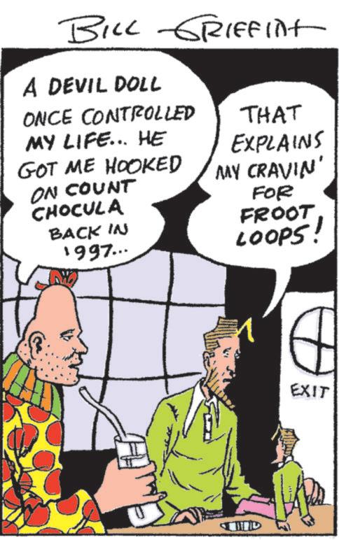 Animated cartoon OCR: BILL GRIFFInt A DEVIL DOLL ONCE CONTROLLED MY LIFE... HE GOT ME HOOKED ON COUNT CHOCULA BACK IN 1997... THAT EXPLAINS MY CRAVIN' FOR FROOT LOOPS! ? ???? EXIT BILL GRIFFInt A DEVIL DOLL ONCE CONTROLLED MY LIFE ... HE GOT ME HOOKED ON COUNT CHOCULA BACK IN 1997 ... THAT EXPLAINS MY CRAVIN ' FOR FROOT LOOPS ! ? ???? EXIT