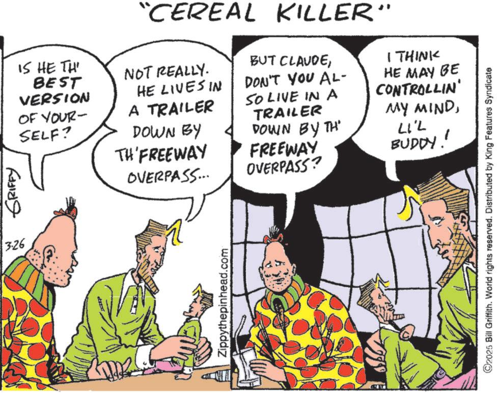Publication OCR: ??? ?????? 3.26 IS HE TH BEST VERSION OF YOUR- SELF? "CEREAL KILLER" NOT REALLY. HE LIVES IN A TRAILER BUT CLAUDEDON'T YOU AL- SO LIVE IN A I THINK HE MAY BE CONTROLLIN' MY MINDDOWN BY TH'FREEWAY OVERPASS... Zippythepinhead.com TRAILER DOWN BY TH' FREEWAY OVERPASS? LIL BUDDY!' ©2025 Bill Griffith. World rights reserved. Distributed by King Features Syndicate ??? ?????? 3.26 IS HE TH BEST VERSION OF YOUR- SELF ? " CEREAL KILLER " NOT REALLY . HE LIVES IN A TRAILER BUT CLAUDEDON'T YOU AL- SO LIVE IN A I THINK HE MAY BE CONTROLLIN ' MY MINDDOWN BY TH'FREEWAY OVERPASS ... Zippythepinhead.com TRAILER DOWN BY TH ' FREEWAY OVERPASS ? LIL BUDDY ! ' © 2025 Bill Griffith . World rights reserved . Distributed by King Features Syndicate