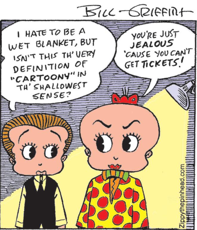 Fictional character OCR: BILL-GRIFFINT I HATE TO BE A WET BLANKETBUT ISN'T THIS TH' VERY DEFINITION OF "CARTOONY" IN TH'SHALLOWEST SENSE? YOU'RE JUST JEALOUS 'CAUSE YOU CAN'T GET TICKETS! Zippythepinhead.com BILL - GRIFFINT I HATE TO BE A WET BLANKETBUT ISN'T THIS TH ' VERY DEFINITION OF " CARTOONY " IN TH'SHALLOWEST SENSE ? YOU'RE JUST JEALOUS ' CAUSE YOU CAN'T GET TICKETS ! Zippythepinhead.com