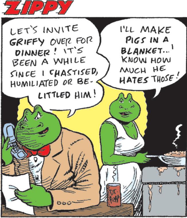 Publication OCR: ZIPPY LET'S INVITE GRIFFY OVER FOR DINNER! IT'S BEEN A WHILE SINCE I CHASTISEDHUMILIATED OR BE- LITTLED HIM! I'LL MAKE PIGS IN A BLANKET... KNOW HOW MUCH HE 1 HATES THOSE! 000~ 13 Dr. Eleft ZIPPY LET'S INVITE GRIFFY OVER FOR DINNER ! IT'S BEEN A WHILE SINCE I CHASTISEDHUMILIATED OR BE- LITTLED HIM ! I'LL MAKE PIGS IN A BLANKET ... KNOW HOW MUCH HE 1 HATES THOSE ! 000 ~ 13 Dr. Eleft