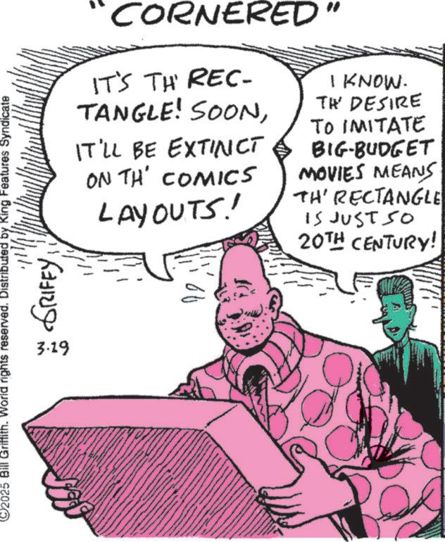 Fictional character OCR: CORNERED IT'S TH REC- TANGLE! SOONIT'LL BE EXTINCT ON TH' COMICS LAYOUTS! I KNOW. TH DESIRE TO IMITATE BIG-BUDGET MOVIES MEANS TH' RECTANGLE IS JUST SO 20TH CENTURY! ??? 2025 Bill Griffith. World rights reserved. Distributed by King Features Syndicate 3.19 GRIFFY A CORNERED IT'S TH REC- TANGLE ! SOONIT'LL BE EXTINCT ON TH ' COMICS LAYOUTS ! I KNOW . TH DESIRE TO IMITATE BIG - BUDGET MOVIES MEANS TH ' RECTANGLE IS JUST SO 20TH CENTURY ! ??? 2025 Bill Griffith . World rights reserved . Distributed by King Features Syndicate 3.19 GRIFFY A