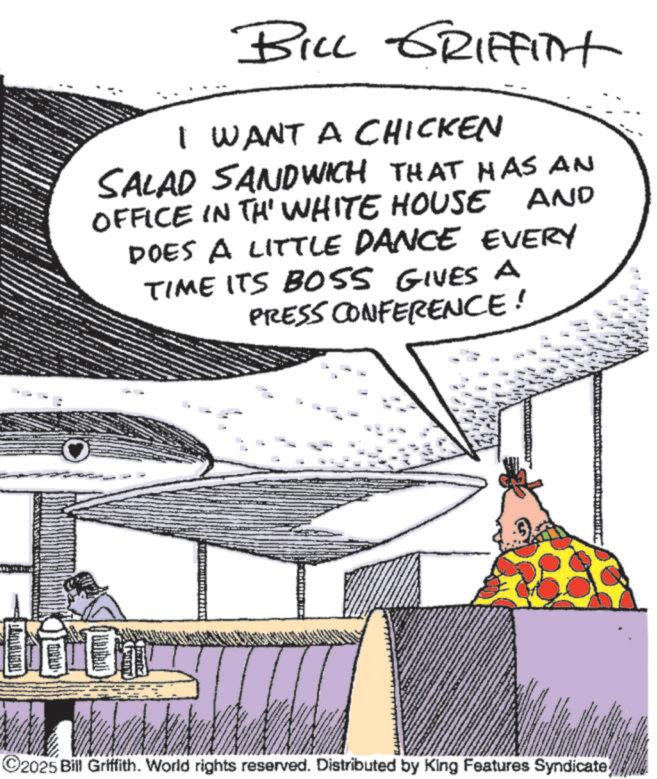 Meat OCR: BILL GRIFFITH I WANT A CHICKEN SALAD SANDWICH THAT HAS AN OFFICE IN TH' WHITE HOUSE AND DOES A LITTLE DANCE EVERY TIME ITS BOSS GIVES A PRESS CONFERENCE! Couron ©2025 Bill Griffith. World rights reserved. Distributed by King Features Syndicate BILL GRIFFITH I WANT A CHICKEN SALAD SANDWICH THAT HAS AN OFFICE IN TH ' WHITE HOUSE AND DOES A LITTLE DANCE EVERY TIME ITS BOSS GIVES A PRESS CONFERENCE ! Couron © 2025 Bill Griffith . World rights reserved . Distributed by King Features Syndicate