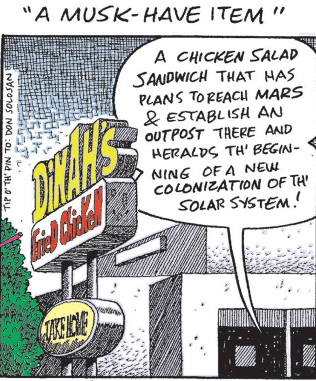 Comics OCR: TIP O'TH' PIN TO: DON SOLOSAN "A MUSK-HAVE ITEM' Fried Chale TAKE NOME A CHICKEN SALAD SANDWICH THAT HAS PLANS TO REACH MARS & ESTABLISH AN OUTPOST THERE AND HERALDS TH' BEGIN- NING OF A NEW COLONIZATION OF TH' SOLAR SYSTEM! TIP O'TH ' PIN TO : DON SOLOSAN " A MUSK - HAVE ITEM ' Fried Chale TAKE NOME A CHICKEN SALAD SANDWICH THAT HAS PLANS TO REACH MARS & ESTABLISH AN OUTPOST THERE AND HERALDS TH ' BEGIN- NING OF A NEW COLONIZATION OF TH ' SOLAR SYSTEM !