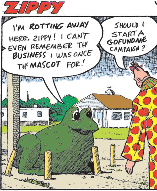 Fiction OCR: ZIPPY I'M ROTTING AWAY HEREZIPPY! I CAN'T EVEN REMEMBER TH' BUSINESS I WAS ONCE TH' MASCOT FOR! SHOULD I STARTA GOFUNDME CAMPAIGN? ** 2 ZIPPY I'M ROTTING AWAY HEREZIPPY ! I CAN'T EVEN REMEMBER TH ' BUSINESS I WAS ONCE TH ' MASCOT FOR ! SHOULD I STARTA GOFUNDME CAMPAIGN ? ** 2