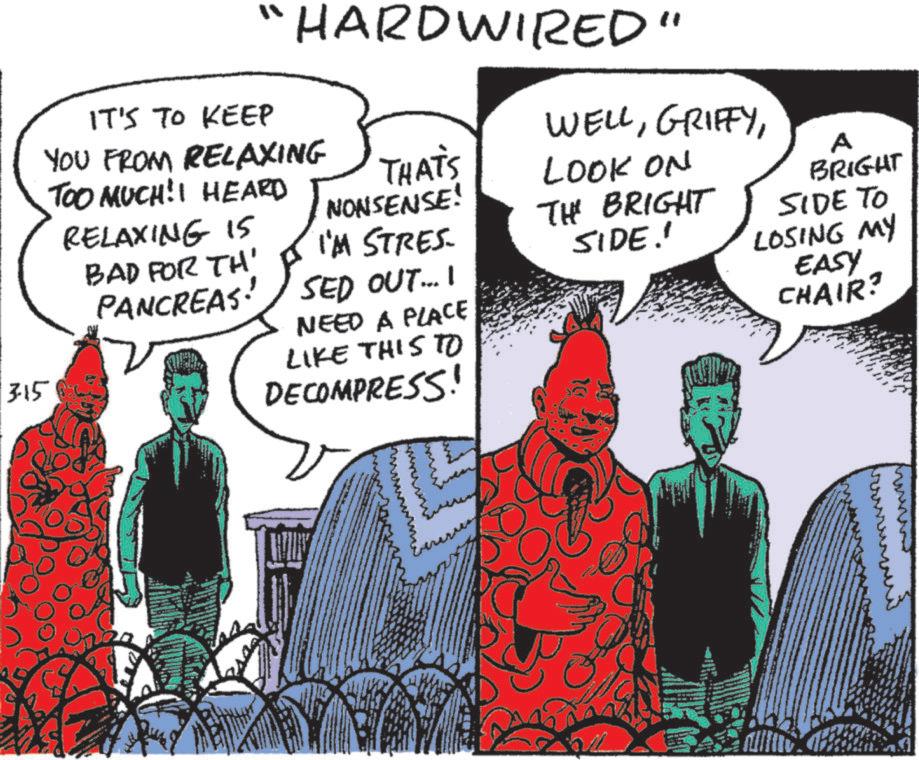 Graphics OCR: "HARDWIRED" WELLLOOK ON THATS NONSENSE! I'M STRES. THE BRIGHT SIDE.' IT'S TO KEEP YOU FROM RELAXING TOO MUCH!I HEARD RELAXING 15 BAD FOR TH' PANCREAS. SED OUT.... NEED A PLACE LIKE THIS TO DECOMPRESS! A BRIGHT SIDE TO LOSING MY EASY CHAIR? 315 www " HARDWIRED " WELLLOOK ON THATS NONSENSE ! I'M STRES . THE BRIGHT SIDE . ' IT'S TO KEEP YOU FROM RELAXING TOO MUCH ! I HEARD RELAXING 15 BAD FOR TH ' PANCREAS . SED OUT .... NEED A PLACE LIKE THIS TO DECOMPRESS ! A BRIGHT SIDE TO LOSING MY EASY CHAIR ? 315 www