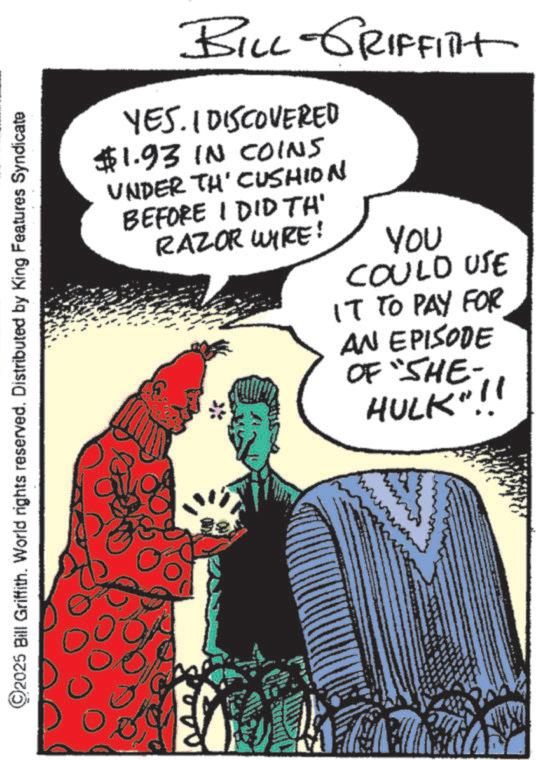Animation OCR: 2025 Bill Griffith. World rights reserved. Distributed by King Features Syndicate BILL-GRIFFITH YES. I DISCOVERED $1.93 IN COINS UNDER TH' CUSHION BEFORE I DID TH' RAZOR WIRE! You COULD USE IT TO PAY FOR AN EPISODE OF "SHE- HULK"!! 2025 Bill Griffith . World rights reserved . Distributed by King Features Syndicate BILL - GRIFFITH YES . I DISCOVERED $ 1.93 IN COINS UNDER TH ' CUSHION BEFORE I DID TH ' RAZOR WIRE ! You COULD USE IT TO PAY FOR AN EPISODE OF " SHE- HULK " !!