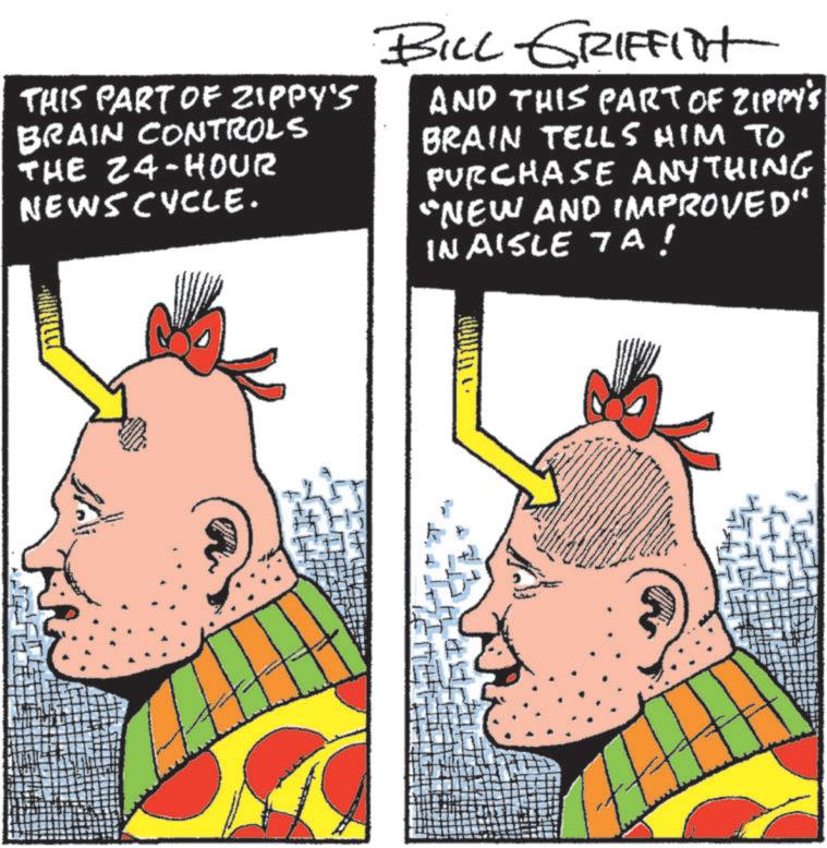 Fiction OCR: THIS PART OF ZIPPY'S BRAIN CONTROLS THE 24-HOUR NEWSCYCLE. BILL GRIFFIT AND THIS PART OF ZIPPY'S BRAIN TELLS HIM TO PURCHASE ANYTHING "NEW AND IMPROVED" InAisle 7A! THIS PART OF ZIPPY'S BRAIN CONTROLS THE 24 - HOUR NEWSCYCLE . BILL GRIFFIT AND THIS PART OF ZIPPY'S BRAIN TELLS HIM TO PURCHASE ANYTHING " NEW AND IMPROVED " InAisle 7A !