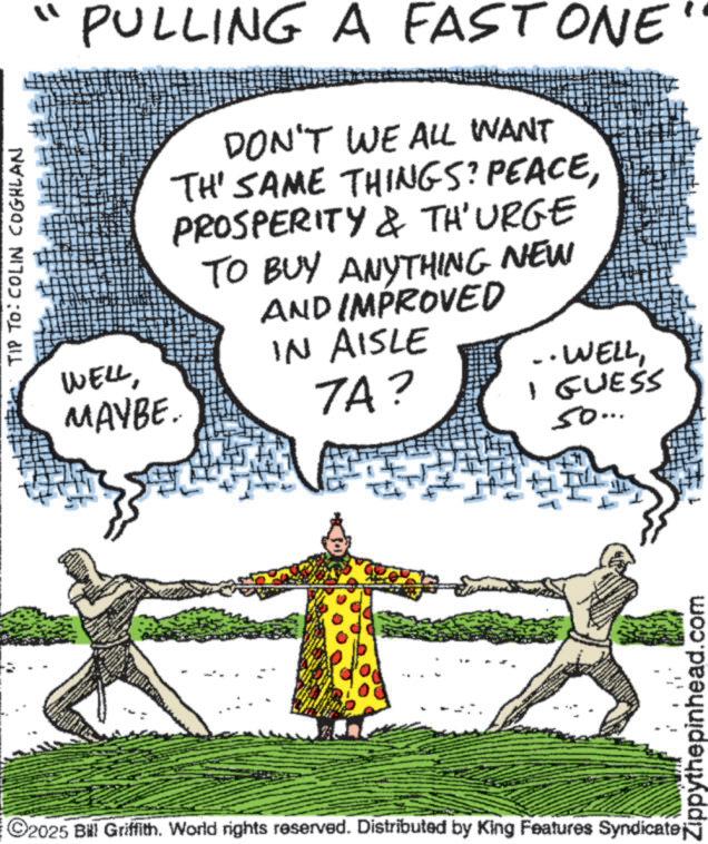 Animation OCR: TIP TO: COLIN COGHLAN PULLING A FAST ONE DON'T WE ALL WANT TH' SAME THINGS? PEACEPROSPERITY & TH'URGE TO BUY ANYTHING NEW AND IMPROVED IN AISLE ·WELLMAYBE. 7A? ©2025 Bill Griffith. World rights reserved. Distributed by King Features Syndicate; - I GUESS 50... Zippythepinhead.com TIP TO : COLIN COGHLAN PULLING A FAST ONE DON'T WE ALL WANT TH ' SAME THINGS ? PEACEPROSPERITY & TH'URGE TO BUY ANYTHING NEW AND IMPROVED IN AISLE · WELLMAYBE . 7A ? © 2025 Bill Griffith . World rights reserved . Distributed by King Features Syndicate ; - I GUESS 50 ... Zippythepinhead.com