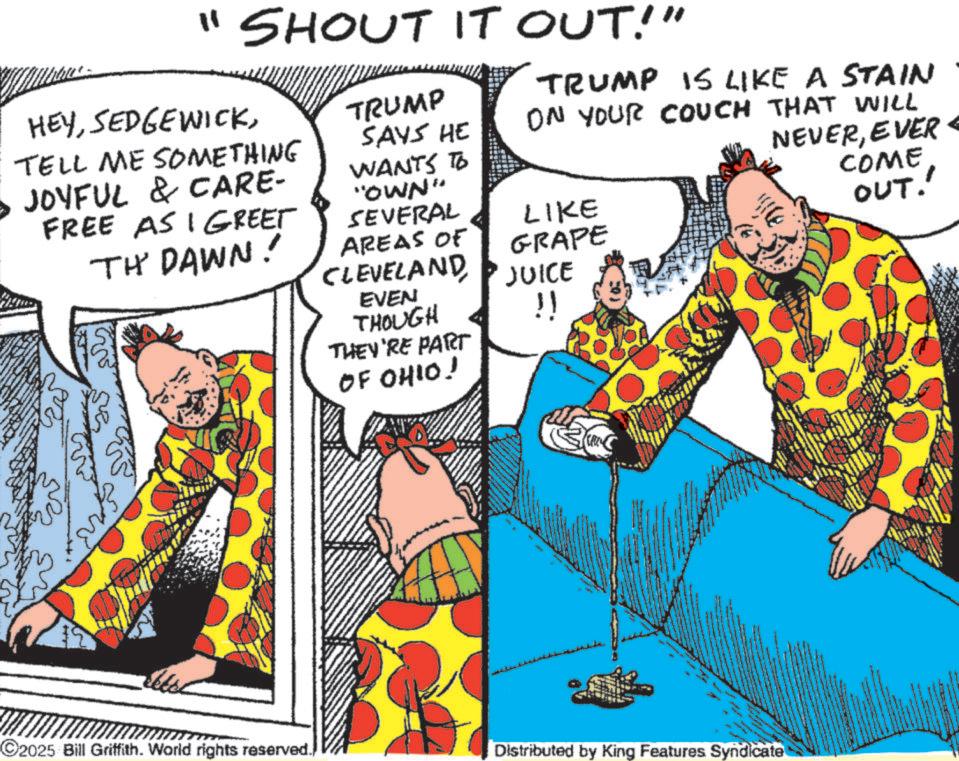 Publication OCR: "SHOUT IT OUT!" HEYTELL ME SOMETHING • JOYFUL & CARE- FREE ASI GREET TH' DAWN! TRUMP SAYS HE WANTS TO "OWN" SEVERAL AREAS OF CLEVELAND EVEN THOUGH THEY'RE PART OF OHIO! TRUMP IS LIKE A STAIN ON YOUR COUCH THAT WILL NEVEREVER COME OUT!' LIKE GRAPE JUICE !! 2025 Bill Griffith. World rights reserved.) Distributed by King Features Syndicate " SHOUT IT OUT ! " HEYTELL ME SOMETHING • JOYFUL & CARE- FREE ASI GREET TH ' DAWN ! TRUMP SAYS HE WANTS TO " OWN " SEVERAL AREAS OF CLEVELAND EVEN THOUGH THEY'RE PART OF OHIO ! TRUMP IS LIKE A STAIN ON YOUR COUCH THAT WILL NEVEREVER COME OUT ! ' LIKE GRAPE JUICE !! 2025 Bill Griffith . World rights reserved . ) Distributed by King Features Syndicate