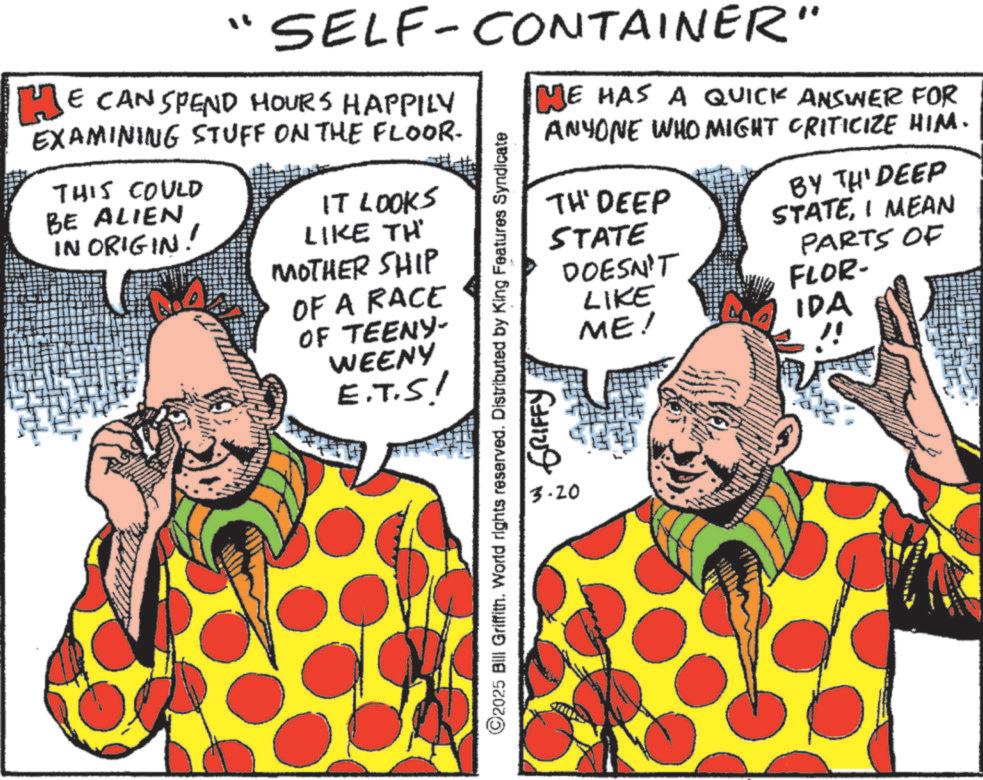 Fiction OCR: SELF-CONTAINER" HE CAN SPEND HOURS HAPPILY EXAMINING STUFF ON THE FLOOR- THIS COULD BE ALIEN IN ORIGIN! IT LOOKS LIKE TH MOTHER SHIP OF A RACE OF TEENY- WEENY E.T.S! ME HAS A QUICK ANSWER FOR ANYONE WHO MIGHT CRITICIZE HIM. TH' DEEP STATE BY TH' DEEP STATEI MEAN PARTS OF FLOR- DOESN'T LIKE ME! IDA ©2025 Bill Griffith. World rights reserved. Distributed by King Features Syndicate 3.20 GRIFFY SELF - CONTAINER " HE CAN SPEND HOURS HAPPILY EXAMINING STUFF ON THE FLOOR- THIS COULD BE ALIEN IN ORIGIN ! IT LOOKS LIKE TH MOTHER SHIP OF A RACE OF TEENY- WEENY E.T.S ! ME HAS A QUICK ANSWER FOR ANYONE WHO MIGHT CRITICIZE HIM . TH ' DEEP STATE BY TH ' DEEP STATEI MEAN PARTS OF FLOR- DOESN'T LIKE ME ! IDA © 2025 Bill Griffith . World rights reserved . Distributed by King Features Syndicate 3.20 GRIFFY
