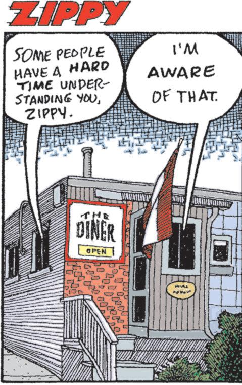Publication OCR: ZIPPY SOME PEOPLE HAVE A HARD TIME UNDER- STANDING YOUZIPPY. THE DINER OPEN ????? 2000 I'M AWARE OF THAT ZIPPY SOME PEOPLE HAVE A HARD TIME UNDER- STANDING YOUZIPPY . THE DINER OPEN ????? 2000 I'M AWARE OF THAT