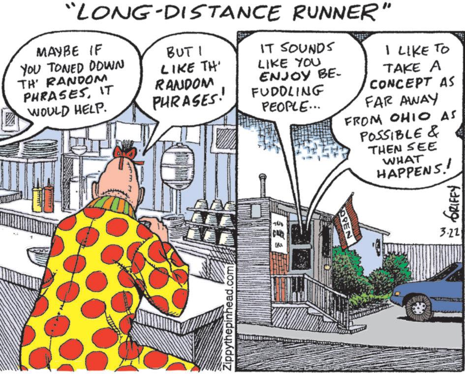 Fictional character OCR: + "LONG-DISTANCE RUNNER" MAYBE IF YOU TONED DOWN TH' RANDOM PHRASESIT WOULD HELP. BUT I LIKE TH' RANDOM PHRASES! IT SOUNDS LIKE YOU ENJOY BE- FUDDLING PEOPLE... I LIKE TO TAKE A CONCEPT AS FAR AWAY FROM OHIO AS POSSIBLE & THEN SEE WHAT HAPPENS! Zippythepinhead.com OPEN GRIFFY 3.22 + " LONG - DISTANCE RUNNER " MAYBE IF YOU TONED DOWN TH ' RANDOM PHRASESIT WOULD HELP . BUT I LIKE TH ' RANDOM PHRASES ! IT SOUNDS LIKE YOU ENJOY BE- FUDDLING PEOPLE ... I LIKE TO TAKE A CONCEPT AS FAR AWAY FROM OHIO AS POSSIBLE & THEN SEE WHAT HAPPENS ! Zippythepinhead.com OPEN GRIFFY 3.22
