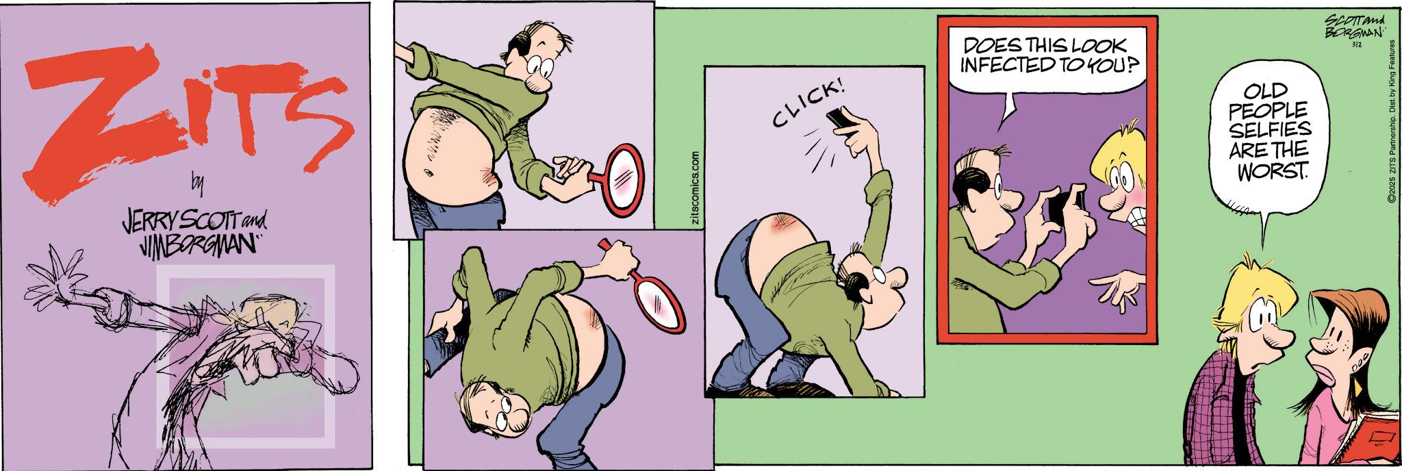 Fictional character OCR: ZITS * JERRY SCOTT and JIMBORGMAN zitscomics.com CLICK! DOES THIS LOOK INFECTED TO YOU? OLD PEOPLE SELFIES ARE THE WORST. SCOTTand BORGMAN 3/2 2025 ZITS Partnership. Dist. by King Features ZITS * JERRY SCOTT and JIMBORGMAN zitscomics.com CLICK ! DOES THIS LOOK INFECTED TO YOU ? OLD PEOPLE SELFIES ARE THE WORST . SCOTTand BORGMAN 3/2 2025 ZITS Partnership . Dist . by King Features