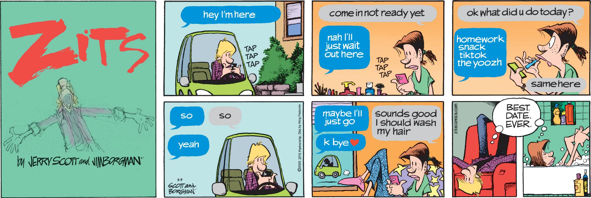 Fictional character OCR: ZITS hey I'm here So by JERRY SCOTT and JIMBORGMAN yeah 3.9 SCOTTan BORGMAN SO come in not ready yet ok what did u do today? TAP nah I'll just wait TAP out here TAP TAP TAP homework snack tiktok the yoozh TAP same here ©2025 ZITS Partnership. Dist. by King Features maybe I'll just go sounds good I should wash my hair zitscomics.com BEST. DATE. EVER. k bye ZITS hey I'm here So by JERRY SCOTT and JIMBORGMAN yeah 3.9 SCOTTan BORGMAN SO come in not ready yet ok what did u do today ? TAP nah I'll just wait TAP out here TAP TAP TAP homework snack tiktok the yoozh TAP same here © 2025 ZITS Partnership . Dist . by King Features maybe I'll just go sounds good I should wash my hair zitscomics.com BEST . DATE . EVER . k bye