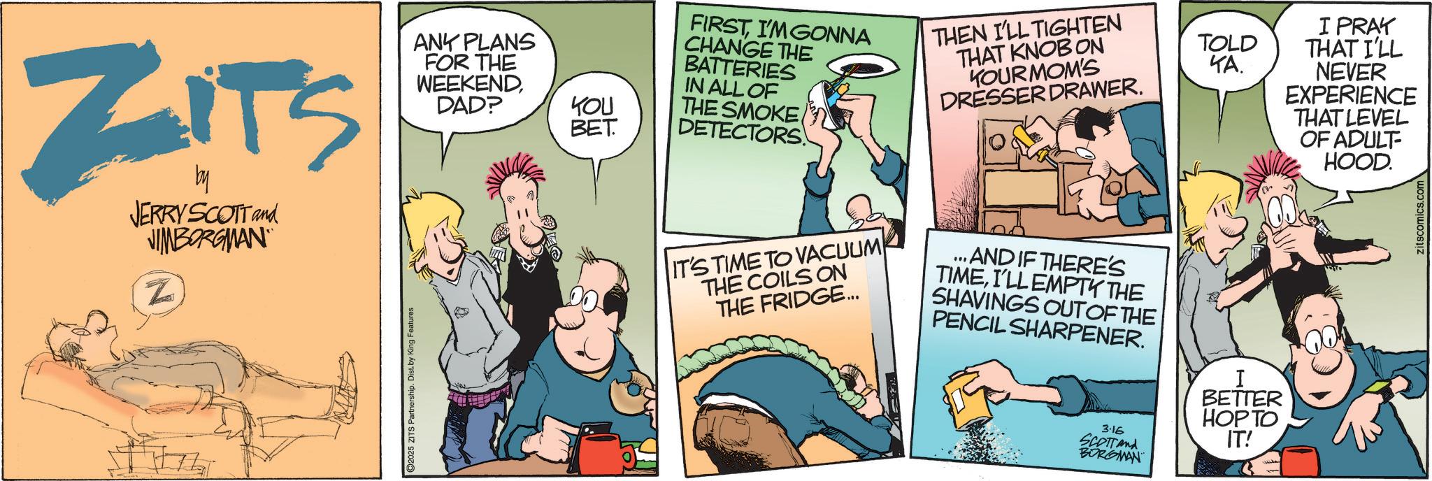 Fictional character OCR: ZITS by JERRY SCOTT and JIMBORGMAN Z ANY PLANS FOR THE WEEKENDDAD? 2025 ZITS Partnership. Dist. by King Features FIRSTI'M GONNA CHANGE THE BATTERIES IN ALL OF YOU THE SMOKE BET DETECTORS THEN I'LL TIGHTEN THAT KNOB ON YOURMOM'S DRESSER DRAWER. IT'S TIME TO VACUUM THE COILS ON THE FRIDGE... ... AND IF THERE'S TIMEI'LL EMPTY THE SHAVINGS OUT OF THE PENCIL SHARPENER. BETTER HOP TO 3.16 SCOTTand BORGMAN IT! TOLD ??. I PRAY THAT I'LL NEVER EXPERIENCE THAT LEVEL OF ADULT- HOOD. zitscomics.com ZITS by JERRY SCOTT and JIMBORGMAN Z ANY PLANS FOR THE WEEKENDDAD ? 2025 ZITS Partnership . Dist . by King Features FIRSTI'M GONNA CHANGE THE BATTERIES IN ALL OF YOU THE SMOKE BET DETECTORS THEN I'LL TIGHTEN THAT KNOB ON YOURMOM'S DRESSER DRAWER . IT'S TIME TO VACUUM THE COILS ON THE FRIDGE ... ... AND IF THERE'S TIMEI'LL EMPTY THE SHAVINGS OUT OF THE PENCIL SHARPENER . BETTER HOP TO 3.16 SCOTTand BORGMAN IT ! TOLD ?? . I PRAY THAT I'LL NEVER EXPERIENCE THAT LEVEL OF ADULT- HOOD . zitscomics.com