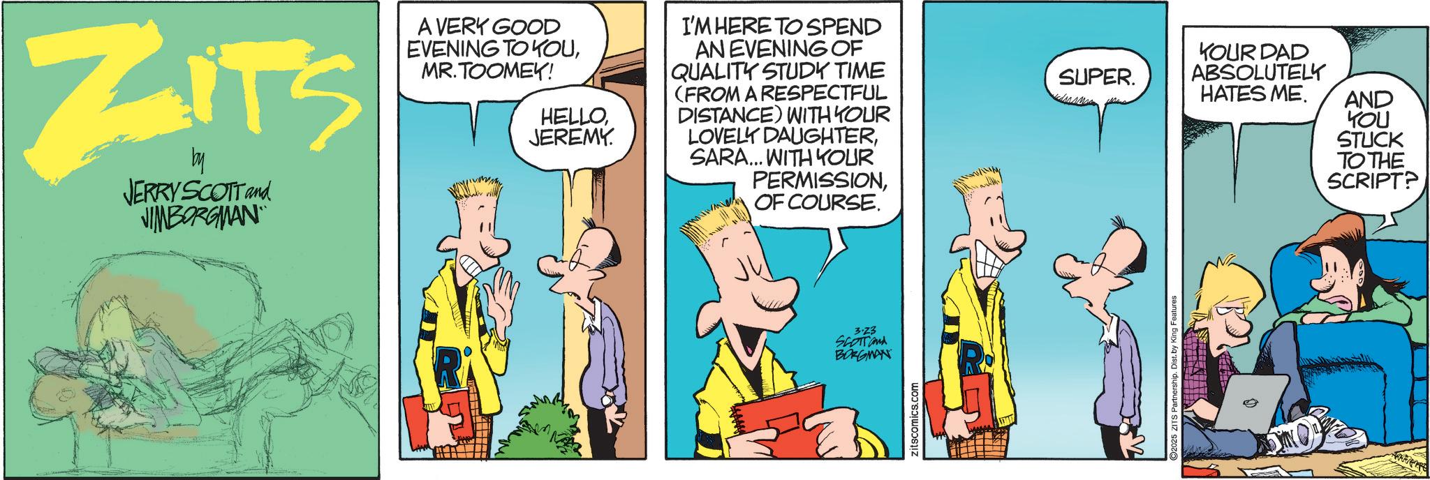 Publication OCR: ZITS by JERRY SCOTT and JIMBORGMAN A VERY GOOD EVENING TO YOUMR.TOOMEK! HELLOJEREMY. I'M HERE TO SPEND AN EVENING OF QUALITY STUDY TIME (FROM A RESPECTFUL DISTANCE) WITH YOUR LOVELY DAUGHTERSARA... WITH YOUR PERMISSIONOF COURSE. 3.23 SCOTTand BORGMAN zitscomics.com SUPER. YOUR DAD ABSOLUTELY HATES ME. AND YOU STUCK ©2025 ZITS Partnership. Dist. by King Features TO THE SCRIPT? ZITS by JERRY SCOTT and JIMBORGMAN A VERY GOOD EVENING TO YOUMR.TOOMEK ! HELLOJEREMY . I'M HERE TO SPEND AN EVENING OF QUALITY STUDY TIME ( FROM A RESPECTFUL DISTANCE ) WITH YOUR LOVELY DAUGHTERSARA ... WITH YOUR PERMISSIONOF COURSE . 3.23 SCOTTand BORGMAN zitscomics.com SUPER . YOUR DAD ABSOLUTELY HATES ME . AND YOU STUCK © 2025 ZITS Partnership . Dist . by King Features TO THE SCRIPT ?