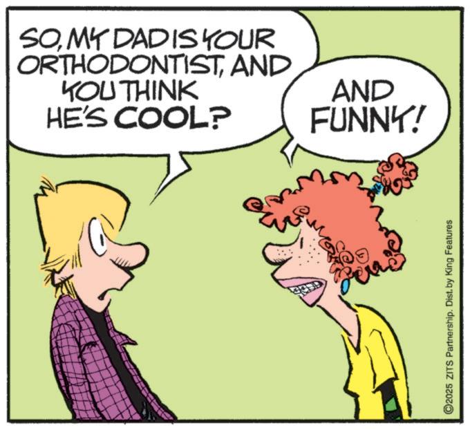 Animated cartoon OCR: SOMY DADIS YOUR ORTHODONTISTAND YOU THINK HE'S COOL? AND FUNNY! year ©2025 ZITS Partnership. Dist. by King Features SOMY DADIS YOUR ORTHODONTISTAND YOU THINK HE'S COOL ? AND FUNNY ! year © 2025 ZITS Partnership . Dist . by King Features