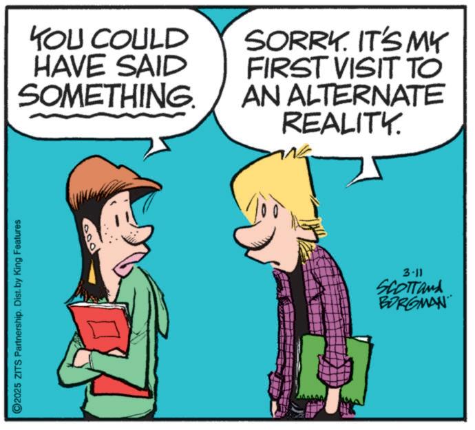 Animated cartoon OCR: ©2025 ZITS Partnership. Dist. by King Features YOU COULD HAVE SAID SOMETHING. SORRY. IT'S MY FIRST VISIT TO AN ALTERNATE REALITY. 000 3.11 SCOTTand BORGMAN © 2025 ZITS Partnership . Dist . by King Features YOU COULD HAVE SAID SOMETHING . SORRY . IT'S MY FIRST VISIT TO AN ALTERNATE REALITY . 000 3.11 SCOTTand BORGMAN
