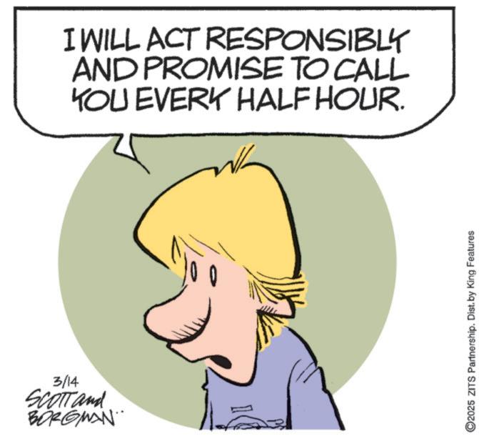 Photo caption OCR: 3/14 SCOTT and BORGMAN" I WILL ACT AND PROMISE TO CALL YOU EVERY HALF HOUR. RESPONSIBLY v ©2025 ZITS Partnership. Dist. by King Features 3/14 SCOTT and BORGMAN " I WILL ACT AND PROMISE TO CALL YOU EVERY HALF HOUR . RESPONSIBLY v © 2025 ZITS Partnership . Dist . by King Features