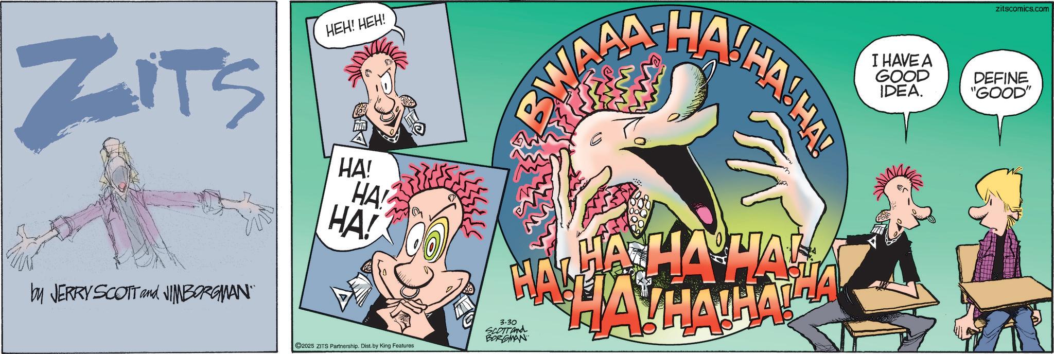 Graphic design OCR: ZITS by JERRY SCOTT and JIMBORGMAN¨ HEH! HEH! HA! HA! HA! ©2025 ZITS Partnership. Dist. by King Features 3.30 SCOTT and BORGMAN BWAHA HA HA HA! HA HA HA HAHAHA zitscomics.com I HAVE A GOOD IDEA. DEFINE "GOOD" ZITS by JERRY SCOTT and JIMBORGMAN¨ HEH ! HEH ! HA ! HA ! HA ! © 2025 ZITS Partnership . Dist . by King Features 3.30 SCOTT and BORGMAN BWAHA HA HA HA ! HA HA HA HAHAHA zitscomics.com I HAVE A GOOD IDEA . DEFINE " GOOD "