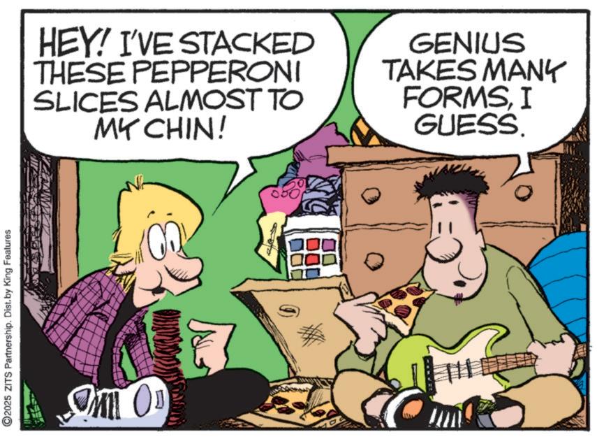 Publication OCR: ©2025 ZITS Partnership. Dist. by King Features OM OD HEY! I'VE STACKED THESE PEPPERONI SLICES ALMOST TO MY CHIN! GENIUS TAKES MANY FORMSI GUESS. © 2025 ZITS Partnership . Dist . by King Features OM OD HEY ! I'VE STACKED THESE PEPPERONI SLICES ALMOST TO MY CHIN ! GENIUS TAKES MANY FORMSI GUESS .
