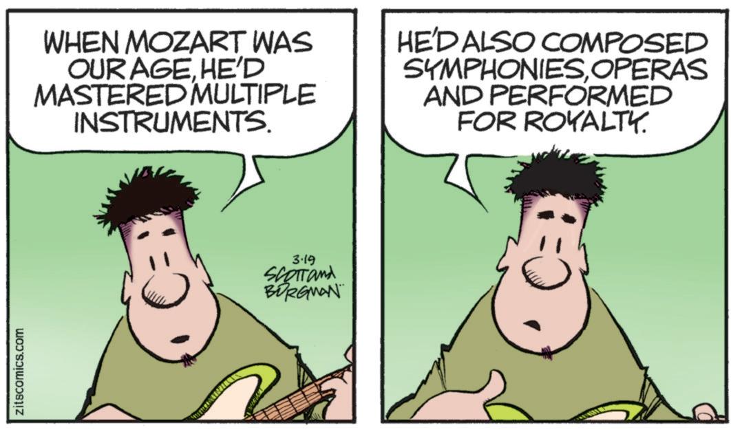 Fiction OCR: zitscomics.com WHEN MOZART WAS OUR AGEHE'D MASTERED MULTIPLE INSTRUMENTS. HE'D ALSO COMPOSED SYMPHONIESOPERAS AND PERFORMED FOR ROYALTY. 3.19 SCOTTand BORGMAN zitscomics.com WHEN MOZART WAS OUR AGEHE'D MASTERED MULTIPLE INSTRUMENTS . HE'D ALSO COMPOSED SYMPHONIESOPERAS AND PERFORMED FOR ROYALTY . 3.19 SCOTTand BORGMAN