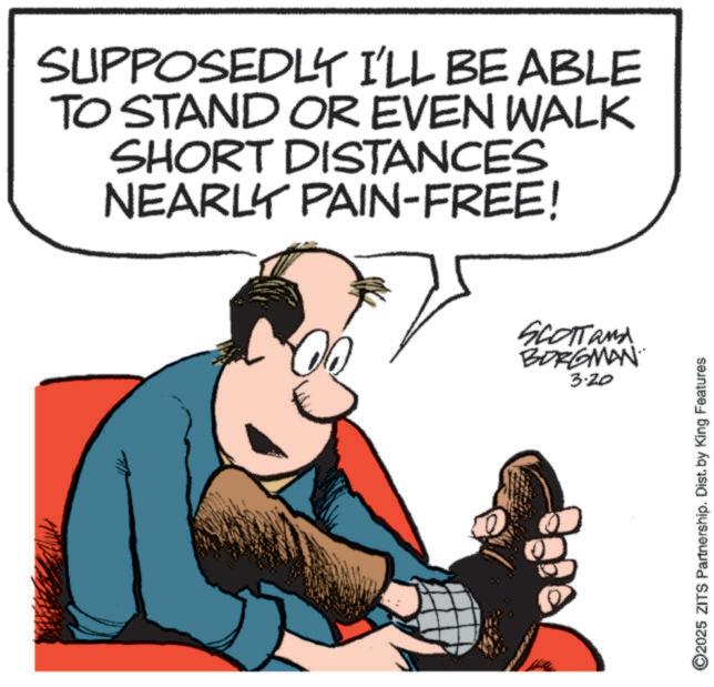 Animated cartoon OCR: SUPPOSEDLY I'LL BE ABLE TO STAND OR EVEN WALK SHORT DISTANCES NEARLY PAIN-FREE! SCOTTand BORGMAN 3.20 ©2025 ZITS Partnership. Dist. by King Features SUPPOSEDLY I'LL BE ABLE TO STAND OR EVEN WALK SHORT DISTANCES NEARLY PAIN - FREE ! SCOTTand BORGMAN 3.20 © 2025 ZITS Partnership . Dist . by King Features