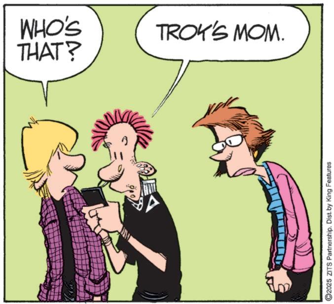 Animation OCR: WHO'S TROK'S MOM. THAT? 2025 ZITS Partnership. Dist. by King Features WHO'S TROK'S MOM . THAT ? 2025 ZITS Partnership . Dist . by King Features