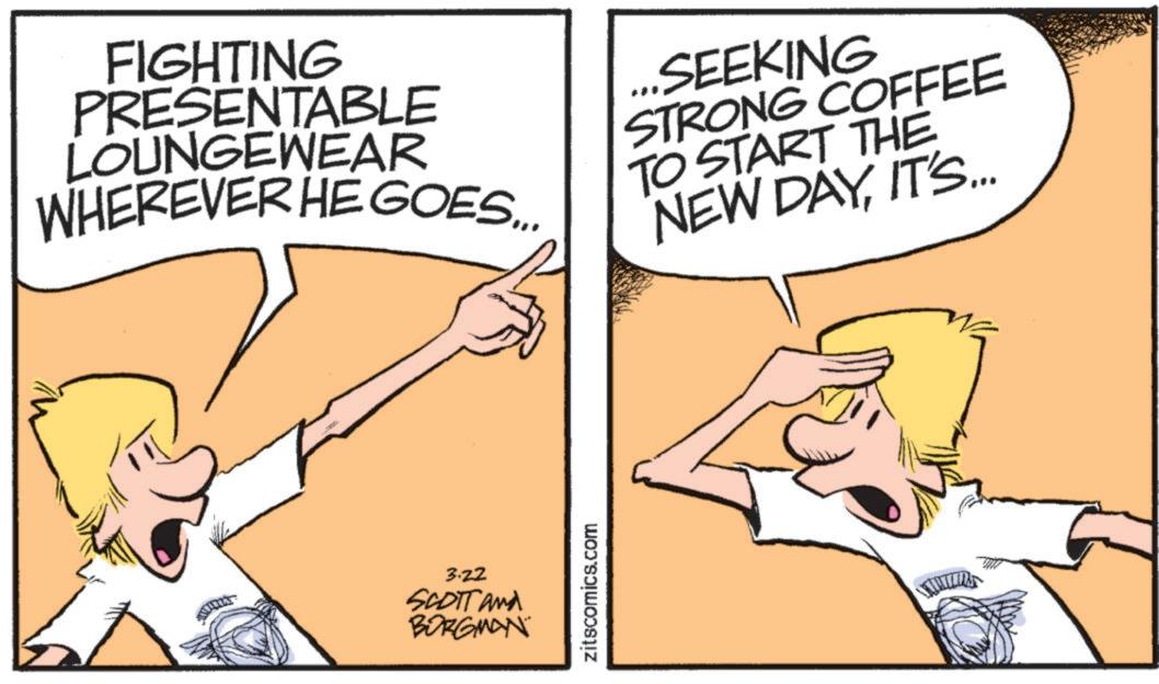 Graphics OCR: FIGHTING PRESENTABLE LOUNGEWEAR WHEREVER HE GOES... SEEKING STRONG COFFEE TO START THE NEW DAYIT'S... 3.22 SCOTT and BORGMAN zitscomics.com FIGHTING PRESENTABLE LOUNGEWEAR WHEREVER HE GOES ... SEEKING STRONG COFFEE TO START THE NEW DAYIT'S ... 3.22 SCOTT and BORGMAN zitscomics.com
