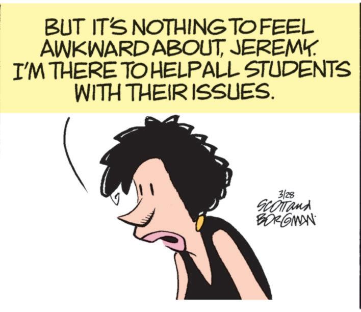 Photo caption OCR: BUT IT'S NOTHING TO FEEL AWKWARD ABOUTJEREMY. I'M THERE TO HELPALL STUDENTS WITH THEIR ISSUES. 3/28 SCOTT and BORGMAN BUT IT'S NOTHING TO FEEL AWKWARD ABOUTJEREMY . I'M THERE TO HELPALL STUDENTS WITH THEIR ISSUES . 3/28 SCOTT and BORGMAN