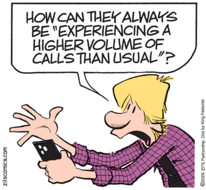 Animated cartoon OCR: zitscomics.com HOW CAN THEY ALWAYS BE "EXPERIENCING A HIGHER VOLUME OF CALLS THAN USUAL"? ©2025 ZITS Partnership. Dist. by King Features zitscomics.com HOW CAN THEY ALWAYS BE " EXPERIENCING A HIGHER VOLUME OF CALLS THAN USUAL " ? © 2025 ZITS Partnership . Dist . by King Features