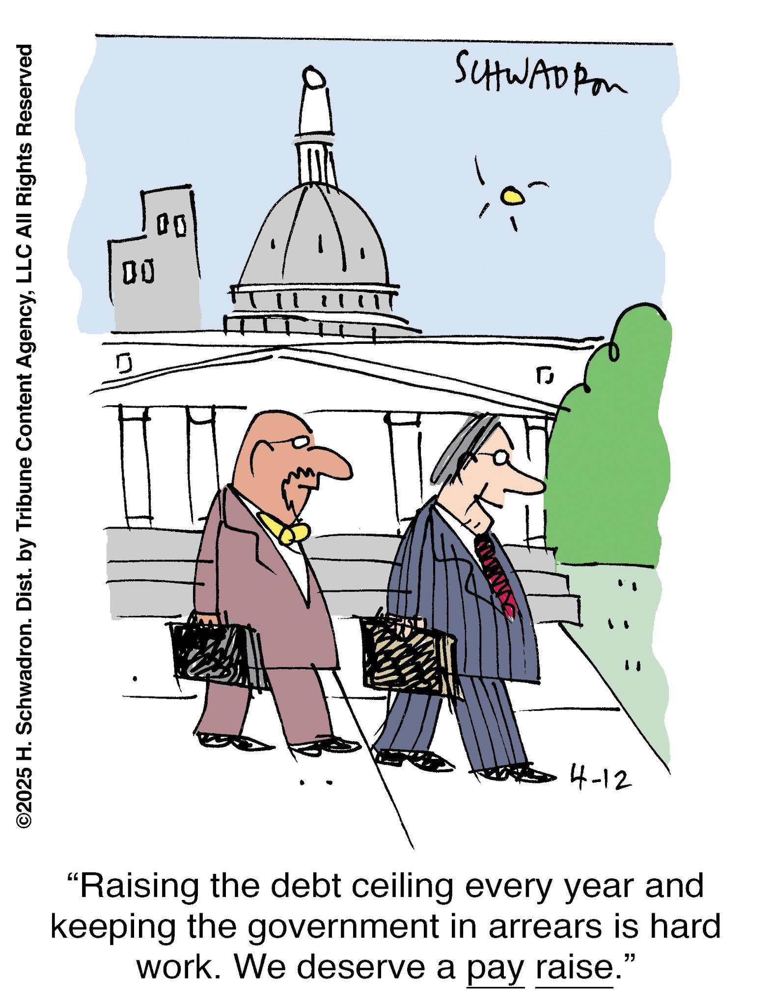Line art OCR: ©2025 H. Schwadron. Dist. by Tribune Content AgencyLLC All Rights Reserved 00 00 SCHWADI ? 4-12 "Raising the debt ceiling every year and keeping the government in arrears is hard work. We deserve a pay raise." © 2025 H. Schwadron . Dist . by Tribune Content AgencyLLC All Rights Reserved 00 00 SCHWADI ? 4-12 " Raising the debt ceiling every year and keeping the government in arrears is hard work . We deserve a pay raise . "