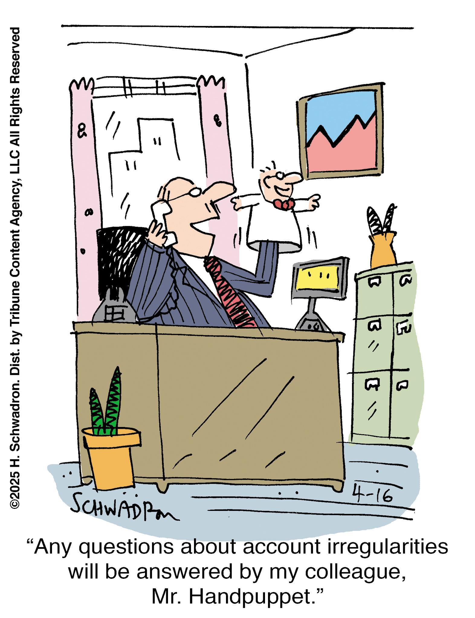 Businessperson OCR: ?? ©2025 H. Schwadron. Dist. by Tribune Content AgencyLLC All Rights Reserved B 13 B 1" B4-16 SCHWADRO "Any questions about account irregularities will be answered by my colleagueMr. Handpuppet." ? ? © 2025 H. Schwadron . Dist . by Tribune Content AgencyLLC All Rights Reserved B 13 B 1 " B 4-16 SCHWADRO " Any questions about account irregularities will be answered by my colleagueMr. Handpuppet . "