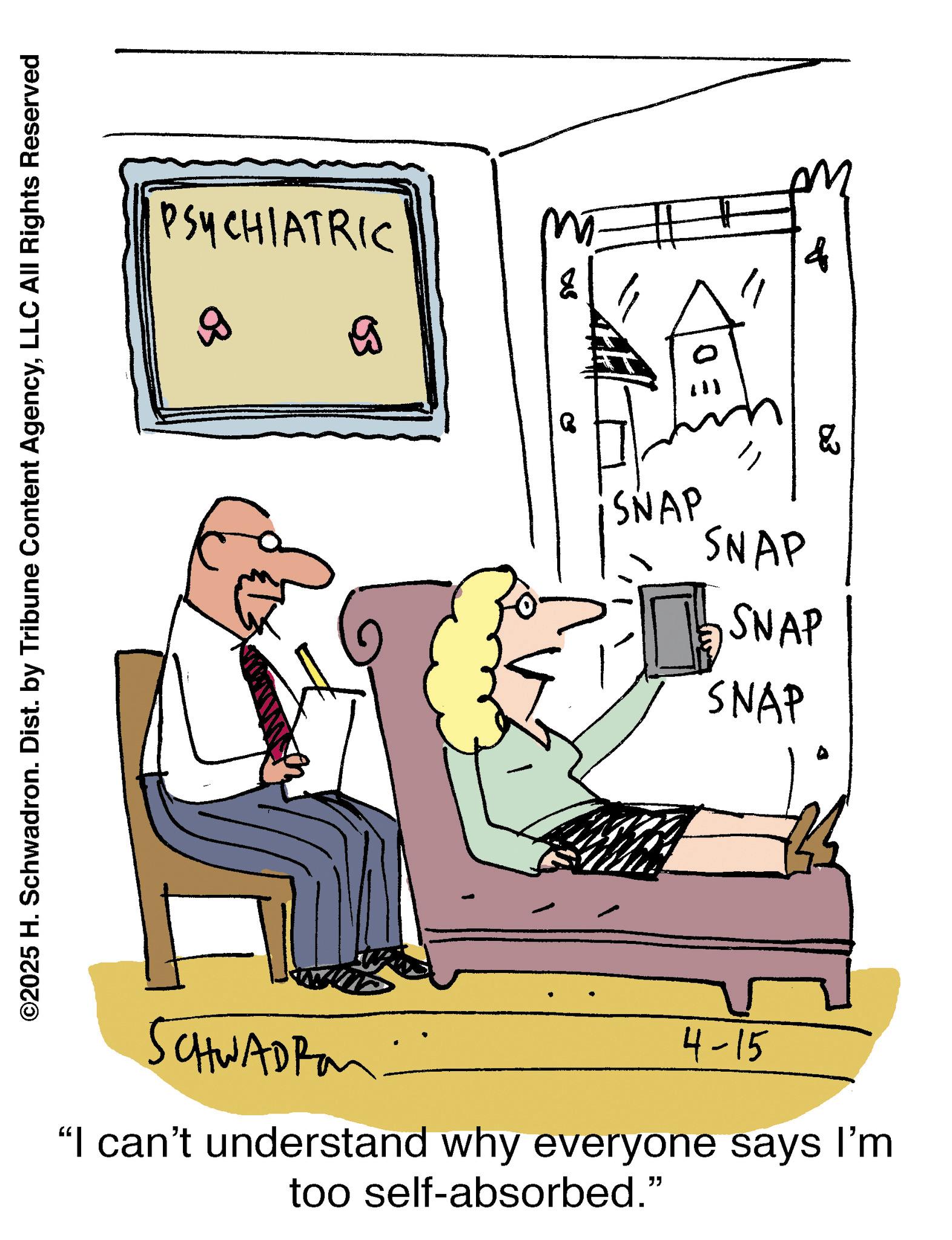 Fiction OCR: PSYCHIATRIC ©2025 H. Schwadron. Dist. by Tribune Content AgencyLLC All Rights Reserved B SCHWADRO D S q 03 SNAP SNAP ? SNAP SNAP 4-15 "I can't understand why everyone says I'm too self-absorbed." PSYCHIATRIC © 2025 H. Schwadron . Dist . by Tribune Content AgencyLLC All Rights Reserved B SCHWADRO D S q 03 SNAP SNAP ? SNAP SNAP 4-15 " I can't understand why everyone says I'm too self - absorbed . "
