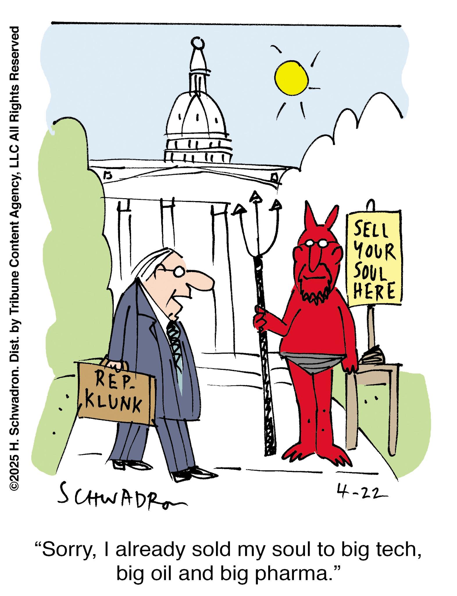 Animation OCR: ©2025 H. Schwadron. Dist. by Tribune Content AgencyLLC All Rights Reserved 1 REP. KLUNK SCHWADRO SELL YOUR SOUL HERE 4-22 "Sorrybig oil and big pharma." © 2025 H. Schwadron . Dist . by Tribune Content AgencyLLC All Rights Reserved 1 REP . KLUNK SCHWADRO SELL YOUR SOUL HERE 4-22 " SorryI already sold my soul to big techbig oil and big pharma . "