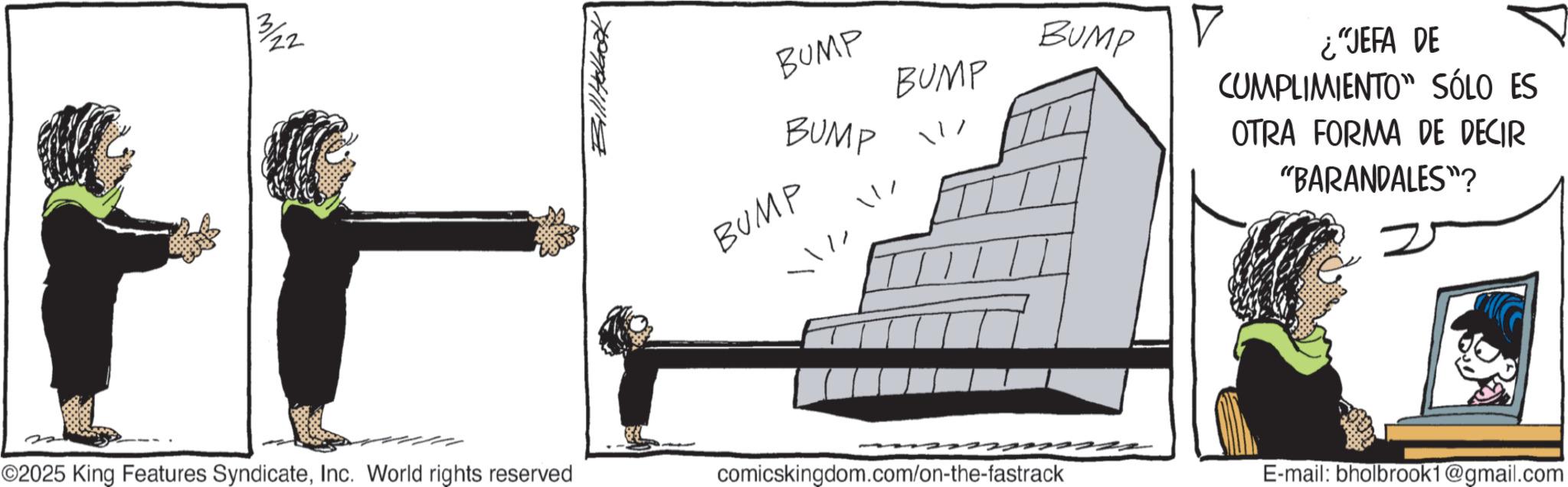 Fiction OCR: 3/22 H ©2025 King Features SyndicateInc. World rights reserved Bill Holbak BUMP BUMP BUMP BUMP BUMP ¿"JEFA DE CUMPLIMIENTO SÓLO ES OTRA FORMA DE DECIR "BARANDALES"? comicskingdom.com/on-the-fastrack E-mail: bholbrook1@gmail.com 3/22 H © 2025 King Features SyndicateInc. World rights reserved Bill Holbak BUMP BUMP BUMP BUMP BUMP ¿ " JEFA DE CUMPLIMIENTO SÓLO ES OTRA FORMA DE DECIR " BARANDALES " ? comicskingdom.com/on-the-fastrack E - mail : bholbrook1@gmail.com