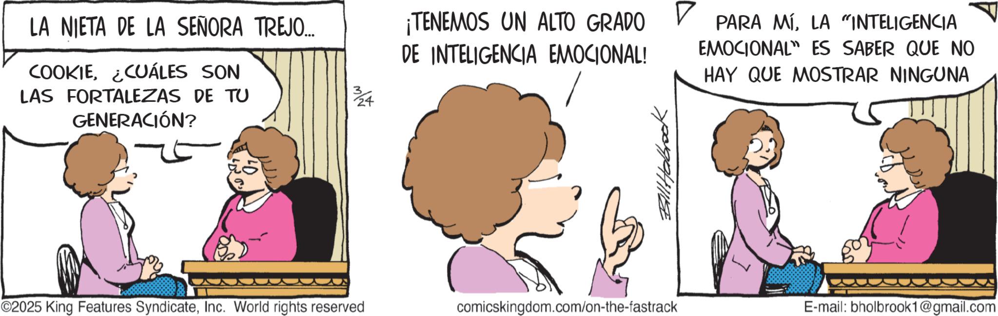 Fictional character OCR: LA NIETA DE LA SEÑORA TREJO... COOKIE¿CUÁLES SON LAS FORTALEZAS DE TU GENERACIÓN? N/W ¡TENEMOS UN ALTO GRADO DE INTELIGENCIA EMOCIONAL! PARA MÍLA "INTELIGENCIA EMOCIONAL ES SABER QUE NO HAY QUE MOSTRAR NINGUNA ©2025 King Features SyndicateInc. World rights reserved comicskingdom.com/on-the-fastrack Bill Habrook E-mail: bholbrook1@gmail.com LA NIETA DE LA SEÑORA TREJO ... COOKIE¿ CUÁLES SON LAS FORTALEZAS DE TU GENERACIÓN ? N / W ¡ TENEMOS UN ALTO GRADO DE INTELIGENCIA EMOCIONAL ! PARA MÍLA " INTELIGENCIA EMOCIONAL ES SABER QUE NO HAY QUE MOSTRAR NINGUNA © 2025 King Features SyndicateInc. World rights reserved comicskingdom.com/on-the-fastrack Bill Habrook E - mail : bholbrook1@gmail.com