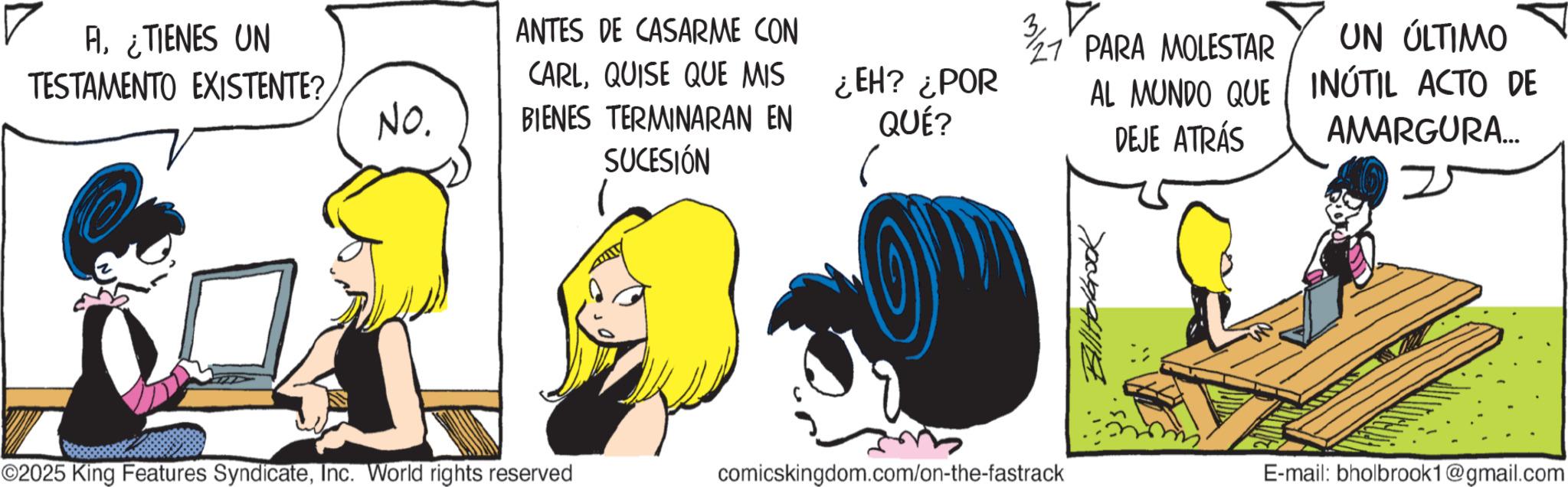 Comic book OCR: Al¿TIENES UN TESTAMENTO EXISTENTE? ANTES DE CASARME CON No. CARLQUISE QUE MIS BIENES TERMINARAN EN ¿EH? ¿POR AL MUNDO QUE QUÉ? DEJE ATRÁS PARA MOLESTAR UN ÚLTIMO INÚTIL ACTO DE AMARGURA... SUCESIÓN ©2025 King Features SyndicateInc. World rights reserved comicskingdom.com/on-the-fastrack Holbrook E-mail: bholbrook1@gmail.com Al¿ TIENES UN TESTAMENTO EXISTENTE ? ANTES DE CASARME CON No. CARLQUISE QUE MIS BIENES TERMINARAN EN ¿ EH ? ¿ POR AL MUNDO QUE QUÉ ? DEJE ATRÁS PARA MOLESTAR UN ÚLTIMO INÚTIL ACTO DE AMARGURA ... SUCESIÓN © 2025 King Features SyndicateInc. World rights reserved comicskingdom.com/on-the-fastrack Holbrook E - mail : bholbrook1@gmail.com