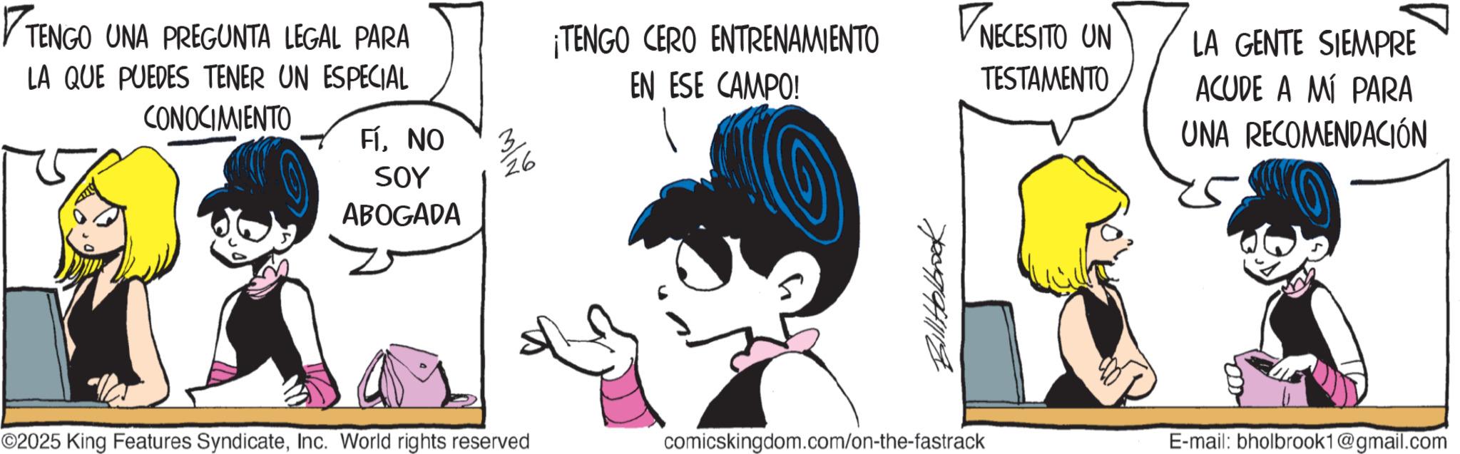 Publication OCR: ? TENGO UNA PREGUNTA LEGAL PARA ¡TENGO CERO ENTRENAMIENTO EN ESE CAMPO! NECESITO UN TESTAMENTO LA QUE PUEDES TENER UN ESPECIAL CONOCIMIENTO FÍNO SOY ABOGADA ???? BillHolbook ©2025 King Features SyndicateInc. World rights reserved comicskingdom.com/on-the-fastrack LA GENTE SIEMPRE ACUDE A MÍ PARA UNA RECOMENDACIÓN E-mail: bholbrook1@gmail.com ? TENGO UNA PREGUNTA LEGAL PARA ¡ TENGO CERO ENTRENAMIENTO EN ESE CAMPO ! NECESITO UN TESTAMENTO LA QUE PUEDES TENER UN ESPECIAL CONOCIMIENTO FÍNO SOY ABOGADA ???? BillHolbook © 2025 King Features SyndicateInc. World rights reserved comicskingdom.com/on-the-fastrack LA GENTE SIEMPRE ACUDE A MÍ PARA UNA RECOMENDACIÓN E - mail : bholbrook1@gmail.com
