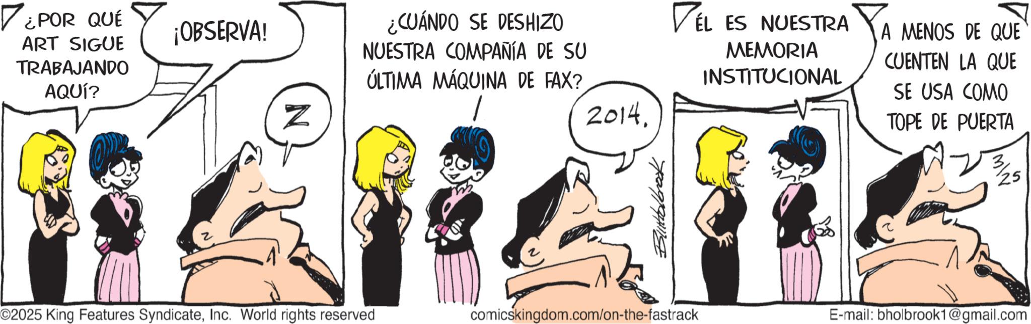 Comic book OCR: ? ¿POR QUÉ ¡OBSERVA! ART SIGUE TRABAJANDO AQUÍ? N ¿CUÁNDO SE DESHIZO NUESTRA COMPAÑÍA DE SU ÚLTIMA MÁQUINA DE FAX? 2014. VEL ES NUESTRA MEMORIA INSTITUCIONAL A MENOS DE QUE CUENTEN LA QUE SE USA COMO TOPE DE PUERTA Blitholbrook O2025 King Features SyndicateInc. World rights reserved comicskingdom.com/on-the-fastrack E-mail: bholbrook1@gmail.com NW ? ¿ POR QUÉ ¡ OBSERVA ! ART SIGUE TRABAJANDO AQUÍ ? N ¿ CUÁNDO SE DESHIZO NUESTRA COMPAÑÍA DE SU ÚLTIMA MÁQUINA DE FAX ? 2014 . VEL ES NUESTRA MEMORIA INSTITUCIONAL A MENOS DE QUE CUENTEN LA QUE SE USA COMO TOPE DE PUERTA Blitholbrook O2025 King Features SyndicateInc. World rights reserved comicskingdom.com/on-the-fastrack E - mail : bholbrook1@gmail.com N W