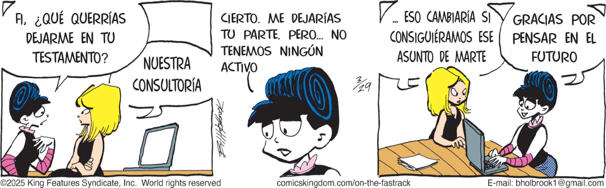 Graphics OCR: CIERTO. ME DEJARÍAS TU PARTE. PERO... NO TENEMOS NINGÚN NUESTRA ACTIVO CONSULTORÍA 3/29 ? ESO CAMBIARÍA SI CONSIGUIERAMOS ESE ASUNTO DE MARTE GRACIAS POR PENSAR EN EL FUTURO FI¿QUÉ QUERRÍAS DEJARME EN TU TESTAMENTO? 709441114 ©2025 King Features SyndicateInc. World rights reserved comicskingdom.com/on-the-fastrack E-mail: bholbrook1@gmail.com CIERTO . ME DEJARÍAS TU PARTE . PERO ... NO TENEMOS NINGÚN NUESTRA ACTIVO CONSULTORÍA 3/29 ? ESO CAMBIARÍA SI CONSIGUIERAMOS ESE ASUNTO DE MARTE GRACIAS POR PENSAR EN EL FUTURO FI¿ QUÉ QUERRÍAS DEJARME EN TU TESTAMENTO ? 709441114 © 2025 King Features SyndicateInc. World rights reserved comicskingdom.com/on-the-fastrack E - mail : bholbrook1@gmail.com