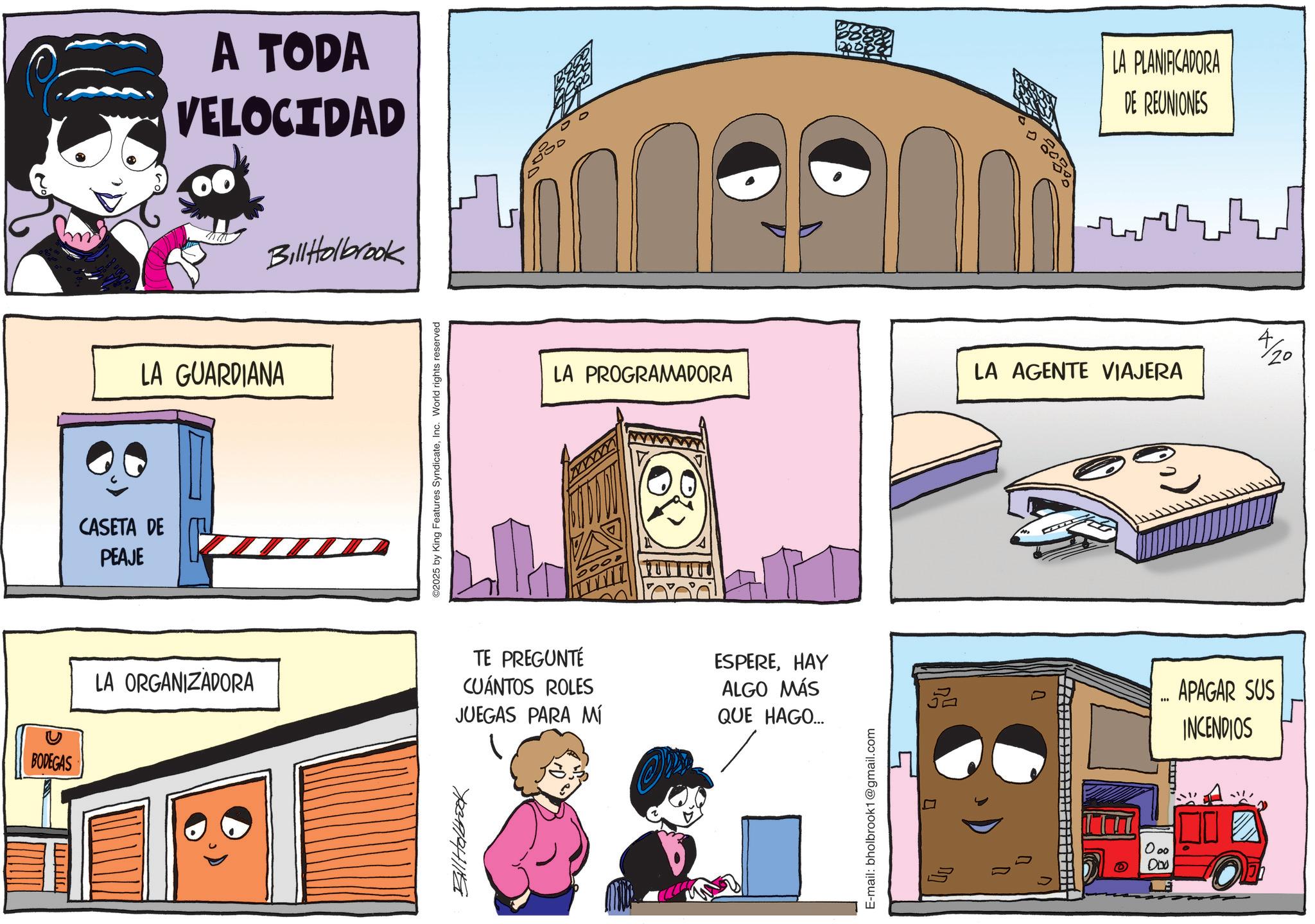 Comic book OCR: BODEGAS CASETA DE PEAJE A TODA VELOCIDAD LA GUARDIANA Bill Holbrook ©2025 by King Features SyndicateInc. World rights reserved LA ORGANIZADORA TE PREGUNTÉ CUÁNTOS ROLES JUEGAS PARA MÍ Bill Holbrook LA PROGRAMADORA ESPEREHAY ALGO MÁS QUE HAGO... E-mail: bholbrook1@gmail.com LA PLANIFICADORA DE REUNIONES LA AGENTE VIAJERA 5 " 000 000 APAGAR SUS INCENDIOS BODEGAS CASETA DE PEAJE A TODA VELOCIDAD LA GUARDIANA Bill Holbrook © 2025 by King Features SyndicateInc. World rights reserved LA ORGANIZADORA TE PREGUNTÉ CUÁNTOS ROLES JUEGAS PARA MÍ Bill Holbrook LA PROGRAMADORA ESPEREHAY ALGO MÁS QUE HAGO ... E - mail : bholbrook1@gmail.com LA PLANIFICADORA DE REUNIONES LA AGENTE VIAJERA 5 " 000 000 APAGAR SUS INCENDIOS
