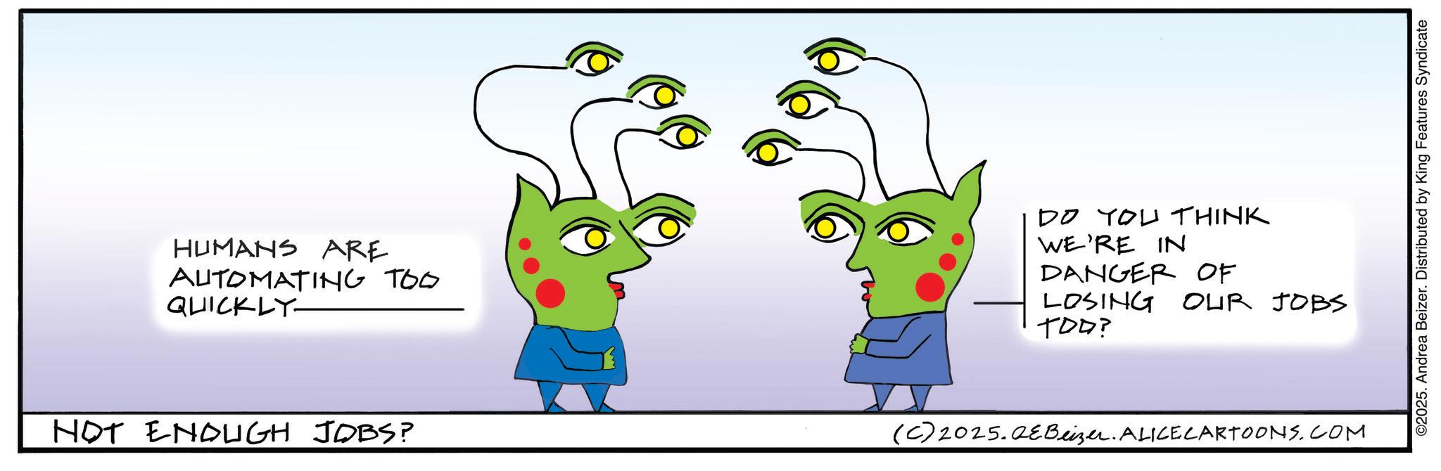 Animated cartoon OCR: HUMANS ARE AUTOMATING TOO QUICKLY NOT ENOUGH JOBS? DO YOU THINK WE'RE IN DANGER OF LOSING TOD? OUR JOBS (C) 2025.QEBeizer. ALICE CARTOONS.COM ©2025. Andrea Beizer. Distributed by King Features Syndicate HUMANS ARE AUTOMATING TOO QUICKLY NOT ENOUGH JOBS ? DO YOU THINK WE'RE IN DANGER OF LOSING TOD ? OUR JOBS ( C ) 2025.QEBeizer . ALICE CARTOONS.COM © 2025 . Andrea Beizer . Distributed by King Features Syndicate