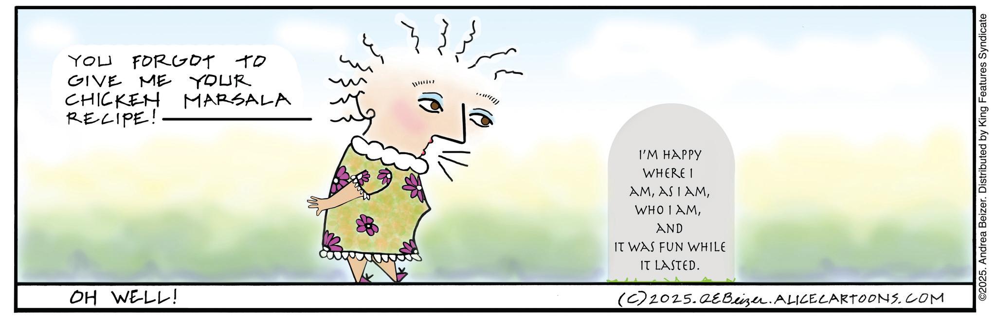 Fiction OCR: YOU FORGOT TO GIVE ME YOUR CHICKEN RECIPE! MARSALA OH WELL! ©2025. Andrea Beizer. Distributed by King Features Syndicate I'M HAPPY WHERE I AMAND IT WAS FUN WHILE IT LASTED. (C) 2025.QeBeizer. ALICE CARTOONS.COM YOU FORGOT TO GIVE ME YOUR CHICKEN RECIPE ! MARSALA OH WELL ! © 2025 . Andrea Beizer . Distributed by King Features Syndicate I'M HAPPY WHERE I AMAS I AMWHO I AMAND IT WAS FUN WHILE IT LASTED . ( C ) 2025.QeBeizer . ALICE CARTOONS.COM