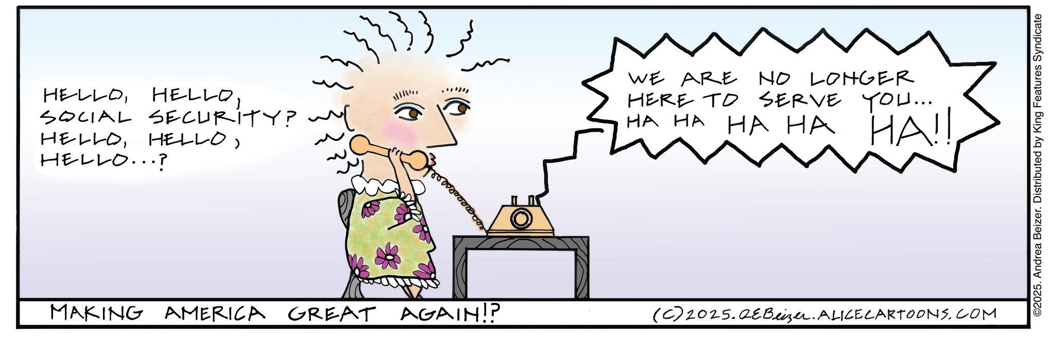 Animated cartoon OCR: HELLOSOCIAL SECURITY? ~[ HELLOHELLO...? Broad WE ARE NO LONGER HERE TO SERVE YOU... HA HA HA HA HA!! MAKING AMERICA GREAT AGAIN!? (C) 2025.QeBeizer. ALICE CARTOONS.COM ©2025. Andrea Beizer. Distributed by King Features Syndicate HELLOSOCIAL SECURITY ? ~ [ HELLOHELLO ... ? Broad WE ARE NO LONGER HERE TO SERVE YOU ... HA HA HA HA HA !! MAKING AMERICA GREAT AGAIN !? ( C ) 2025.QeBeizer . ALICE CARTOONS.COM © 2025 . Andrea Beizer . Distributed by King Features Syndicate