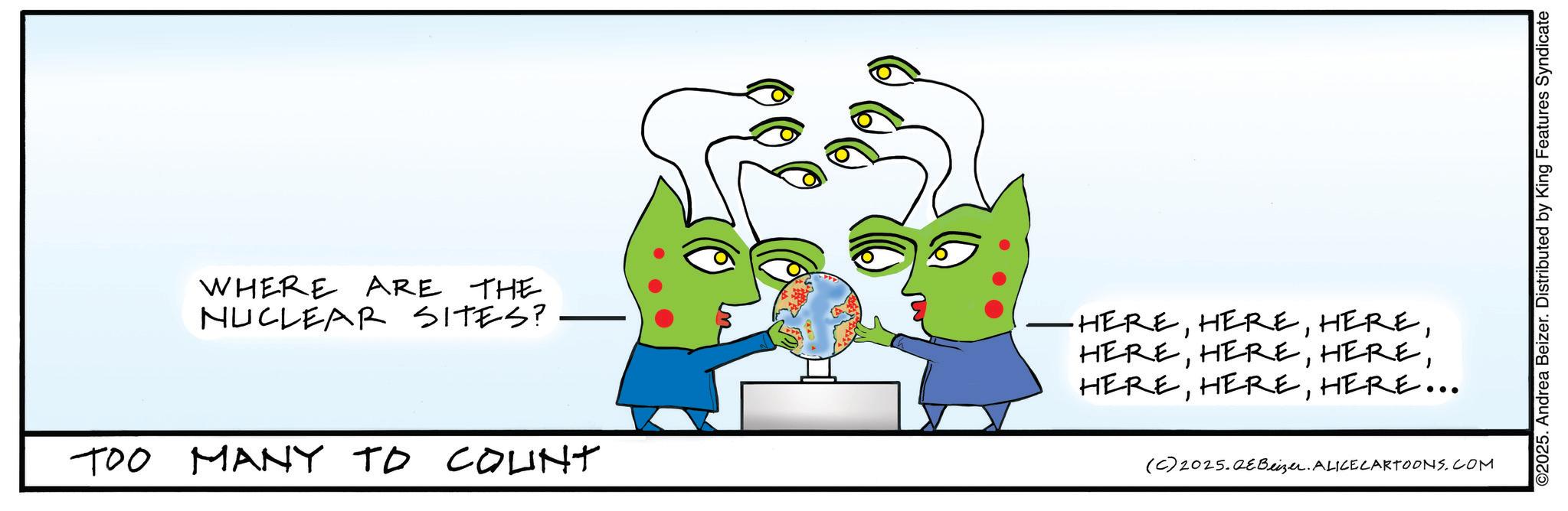Graphic design OCR: WHERE ARE THE NUCLEAR SITES? TOO MANY TO COUNT -HEREHERE... (C) 2025.QeBeizer. ALICE CARTOONS.COM ©2025. Andrea Beizer. Distributed by King Features Syndicate WHERE ARE THE NUCLEAR SITES ? TOO MANY TO COUNT -HEREHERE ... ( C ) 2025.QeBeizer . ALICE CARTOONS.COM © 2025 . Andrea Beizer . Distributed by King Features Syndicate