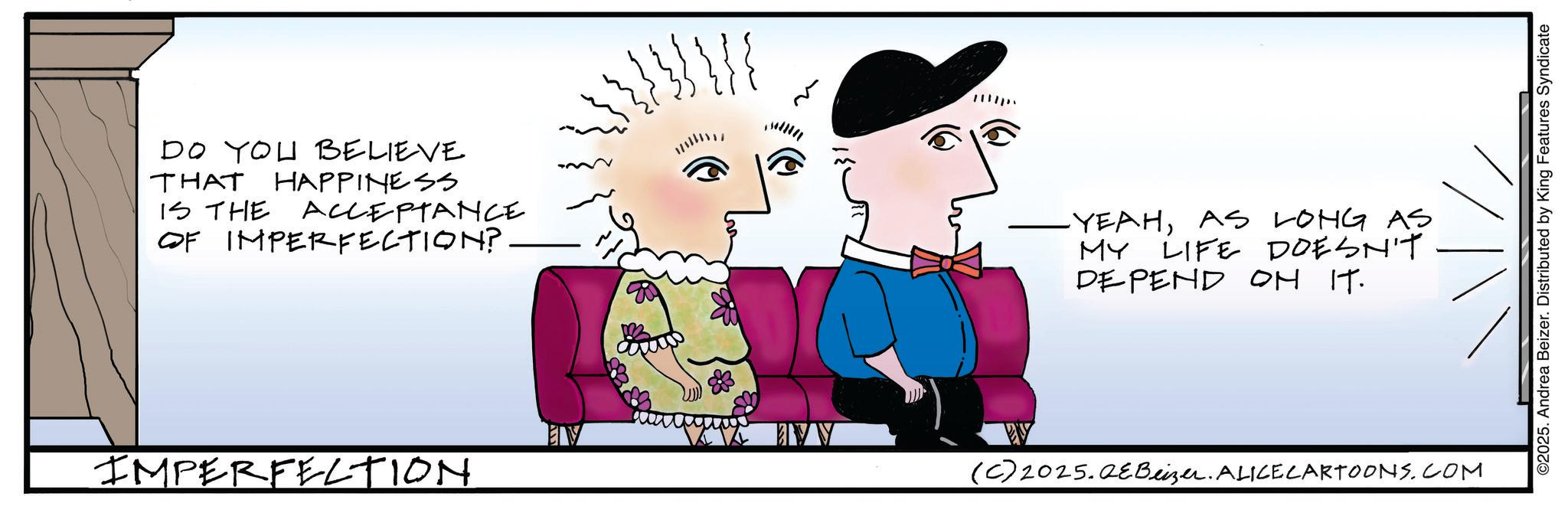 Sketch OCR: DO YOU BELIEVE THAT HAPPINESS IS THE ACCEPTANCE OF IMPERFECTION?. IMPERFECTION ?? P -YEAHAS LONG AS MY LIFE DOESN'T DEPEND ON IT. ??? // ©2025. Andrea Beizer. Distributed by King Features Syndicate (C) 2025.QEBeizer. ALICE CARTOONS.COM DO YOU BELIEVE THAT HAPPINESS IS THE ACCEPTANCE OF IMPERFECTION ?. IMPERFECTION ?? P -YEAHAS LONG AS MY LIFE DOESN'T DEPEND ON IT . ??? // © 2025 . Andrea Beizer . Distributed by King Features Syndicate ( C ) 2025.QEBeizer . ALICE CARTOONS.COM
