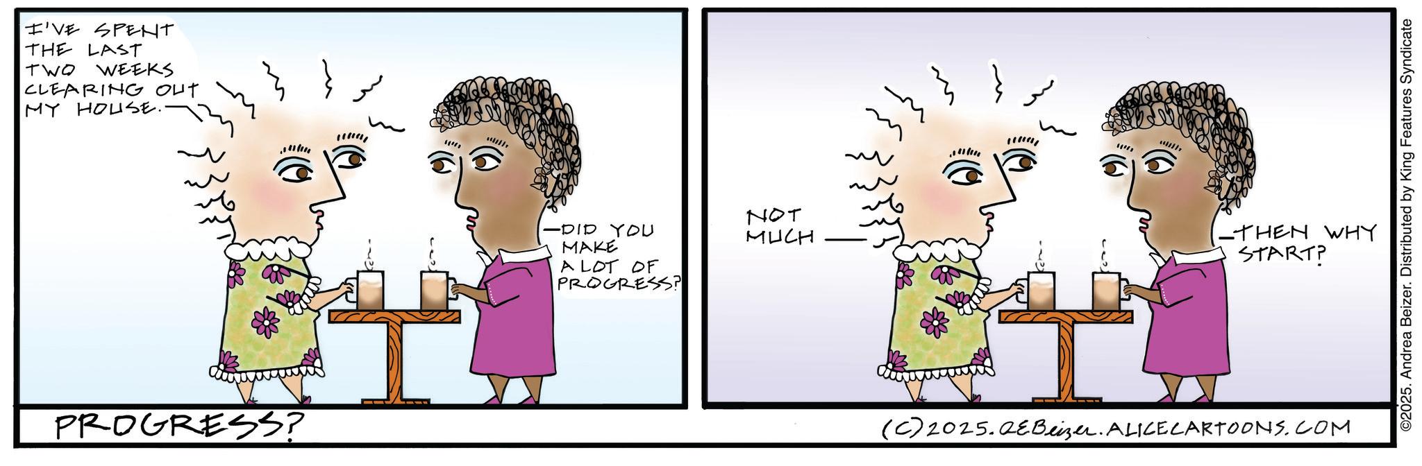 Animated cartoon OCR: I'VE SPENT THE LAST TWO WEEKS CLEARING OUT MY HOUSE.. PROGRESS? -DID YOU MAKE A LOT OF PROGRESS? NOT MUCH THEN WHY START? (C) 2025.QeBeizer. ALICE CARTOONS.COM ©2025. Andrea Beizer. Distributed by King Features Syndicate I'VE SPENT THE LAST TWO WEEKS CLEARING OUT MY HOUSE .. PROGRESS ? -DID YOU MAKE A LOT OF PROGRESS ? NOT MUCH THEN WHY START ? ( C ) 2025.QeBeizer . ALICE CARTOONS.COM © 2025 . Andrea Beizer . Distributed by King Features Syndicate