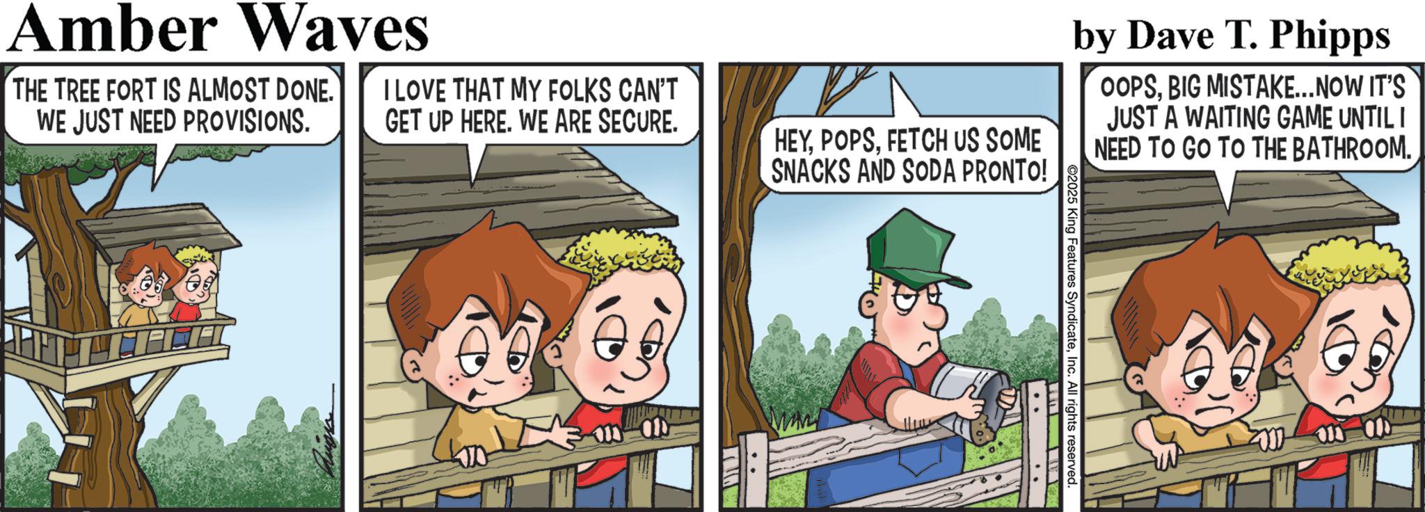Comics OCR: by Dave T. Phipps OOPSBIG MISTAKE...NOW IT'S JUST A WAITING GAME UNTIL I NEED TO GO TO THE BATHROOM. Amber Waves THE TREE FORT IS ALMOST DONE. WE JUST NEED PROVISIONS. I LOVE THAT MY FOLKS CAN'T GET UP HERE. WE ARE SECURE. HEYFETCH US SOME SNACKS AND SODA PRONTO! ©2025 King Features SyndicateInc. All rights reserved. by Dave T. Phipps OOPSBIG MISTAKE ... NOW IT'S JUST A WAITING GAME UNTIL I NEED TO GO TO THE BATHROOM . Amber Waves THE TREE FORT IS ALMOST DONE . WE JUST NEED PROVISIONS . I LOVE THAT MY FOLKS CAN'T GET UP HERE . WE ARE SECURE . HEYFETCH US SOME SNACKS AND SODA PRONTO ! © 2025 King Features SyndicateInc. All rights reserved .